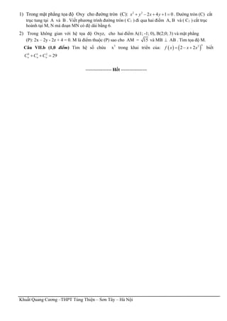 Khuất Quang Cương –THPT Tùng Thiện – Sơn Tây – Hà Nội
1) Trong mặt phẳng tọa độ Oxy cho đường tròn (C): 2 2
2 4 1 0x y x y     . Đường tròn (C) cắt
trục tung tại A và B . Viết phương trình đường tròn ( C1 ) đi qua hai điểm A, B và ( C1 ) cắt trục
hoành tại M, N mà đoạn MN có độ dài bằng 6.
2) Trong không gian với hệ tọa độ Oxyz, cho hai điểm A(1; -1; 0), B(2;0; 3) và mặt phẳng
(P): 2x – 2y - 2z + 4 = 0. M là điểm thuộc (P) sao cho AM = 15 và MB  AB . Tìm tọa độ M.
Câu VII.b (1,0 điểm) Tìm hệ số chứa x7
trong khai triển của:    3
2 2
n
f x x x   biết
0 1 2
29n n nC C C  
----------------- Hết -----------------
 
