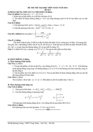 Khuất Quang Cương –THPT Tùng Thiện – Sơn Tây – Hà Nội
ĐỀ THI THỬ ĐẠI HỌC MÔN TOÁN NĂM 2014
Đề Số 5
I) PHẦN CHUNG CHO TẤT CẢ THÍ SINH (7,0 điểm)
Câu I (2 điểm) Cho hàm số y = x3
– 3x2
+2 (1)
1. Khảo sát sự biến thiên và vẽ đồ thị của hàm số (1).
2. Tìm điểm M thuộc đường thẳng y =3x-2 sao tổng khoảng cách từ M tới hai điểm cực trị nhỏ
nhất.
Câu II (2 điểm)
1. Giải phương trình sin3 3sin2 cos2 3sin 3cos 2 0x x x x x     
2. Giải bất phương trình   2
4x 3 x 3x 4 8x 6    
Câu III ( 1điểm)Tính tích phân
3
6
cotx
I dx
sinx.sin x
4



 
 
 

Câu IV (1 điểm)
Cho hình chóp tứ giác S.ABCD có đáy là hình chữ nhật với SA vuông góc với đáy, G là trọng tâm
tam giác SAC, mặt phẳng (ABG) cắt SC tại M, cắt SD tại N. Tính thể tích của khối đa diện MNABCD biết
SA=AB =a và góc hợp bởi đường thẳng AN và mp(ABCD) bằng 0
30 .
Câu V (1 điểm) Cho a,b, c dương và a2
+b2
+c2
=3. Tìm giá trị nhỏ nhất của biểu thức
3 3 3
2 2 2
3 3 3
a b c
P
b c a
  
  
II. PHẦN RIÊNG (3 điểm)
A. Theo chương trình chuẩn
Câu VI.a. (2 điểm)
1. Trong mặt phẳng với hệ toạ độ Oxy, cho đường tròn (C) : 2 2
x y 2x 8y 8 0     . Viết phương
trình đường thẳng song song với đường thẳng d: 3x+y-2=0 và cắt đường tròn theo một dây cung có
độ dài bằng 6.
2. Cho ba điểm A(1;5;4), B(0;1;1), C(1;2;1). Tìm tọa độ điểm D thuộc đường thẳng AB sao cho độ
dài đoạn thẳng CD nhỏ nhất.
Câu VII.a (1 điểm)
Tìm số phức z thoả mãn : z 2 i 2   . Biết phần ảo nhỏ hơn phần thực 3 đơn vị.
B. Theo chương trình nâng cao
Câu VI.b (2 điểm)
1. Tính giá trị biểu thức: 2 4 6 100
100 100 100 1004 8 12 ... 200A C C C C     .
2. Cho hai đường thẳng có phương trình:
1
2 3
: 1
3 2
x z
d y
 
   2
3
: 7 2
1
x t
d y t
z t
 

 
  
Viết phương trình đường thẳng cắt d1 và d2 đồng thời đi qua điểm M(3;10;1).
Câu VII.b (1 điểm)
Giải phương trình sau trên tập phức: z2
+3(1+i)z-6-13i=0
-------------------Hết-----------------
 