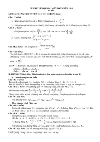 Khuất Quang Cương –THPT Tùng Thiện – Sơn Tây – Hà Nội
ĐỀ THI THỬ ĐẠI HỌC MÔN TOÁN NĂM 2014
Đề Số 6
I. PHẦN CHUNG CHO TẤT CẢ CÁC THÍ SINH (7,0 điểm)
Câu I (2 điểm)
1. Khảo sát sự biến thiên và vẽ đồ thị (C) của hàm số
2 1
1
x
y
x



2. Viết phương trình tiếp tuyến của (C), biết khoảng cách từ điểm I(1;2) đến tiếp tuyến bằng 2 .
Câu II (2 điểm)
1) Giải phương trình 217
sin(2 ) 16 2 3.sin cos 20sin ( )
2 2 12
x
x x x
 
    
2) Giải hệ phương trình :
4 3 2 2
3 2
1
1
x x y x y
x y x xy
   

   
Câu III (1 điểm): Tính tích phân: I =
4
0
tan .ln(cos )
cos
x x
dx
x


Câu IV (1 điểm):
Cho hình lăng trụ ABC.A’B’C’ có đáy là tam giác đều cạnh a, hình chiếu vuông góc của A’ lên măt phẳng
(ABC) trùng với tâm O của tam giác ABC. Tính thể tích khối lăng trụ ABC.A’B’C’ biết khoảng cách giữa AA’
và BC là
a 3
4
Câu V: (1 điểm) Cho a,b,c là các số dương thỏa mãn a + b + c = 1. Chứng minh rằng:
3
a b b c c a
ab c bc a ca b
  
  
  
II. PHẦN RIÊNG (3 điểm) Thí sinh chỉ được làm một trong hai phần (phần A hoặc B)
A. Theo chương trình Chuẩn
Câu VI.a (1 điểm)
Trong mặt phẳng tọa độ Oxy cho điểm A(1;1) và đường thẳng  : 2x + 3y + 4 = 0.
Tìm tọa độ điểm B thuộc đường thẳng  sao cho đường thẳng AB và  hợp với nhau góc 450
.
Câu VII.a (1 điểm): Trong không gian với hệ tọa độ Oxyz, cho điểm M(1;-1;1)
và hai đường thẳng
1
( ) :
1 2 3
x y z
d

 
 
và
1 4
( ') :
1 2 5
x y z
d
 
 
Chứng minh: điểm M, (d), (d’) cùng nằm trên một mặt phẳng. Viết phương trình mặt phẳng đó.
Câu VIII.a (1 điểm)
Giải phương trình: 2 2
2
(24 1)(24 1) (24 1)log log    xx x x xlog x x x
Theo chương trình Nâng cao
Câu VI.b (1 điểm)
Trong mặt phẳng tọa độ Oxy cho đường tròn 2 2
( ): 1C x y  , đường thẳng ( ): 0d x y m   . Tìm
m để ( )C cắt ( )d tại A và B sao cho diện tích tam giác ABO lớn nhất.
Câu VII.b (1 điểm)
Trong không gian với hệ tọa độ Oxyz, cho ba mặt phẳng:
(P): 2x – y + z + 1 = 0, (Q): x – y + 2z + 3 = 0, (R): x + 2y – 3z + 1 = 0
và đường thẳng 1 :
2
2

x
=
1
1y
=
3
z
. Gọi 2 là giao tuyến của (P) và (Q).
Viết phương trình đường thẳng (d) vuông góc với (R) và cắt cả hai đường thẳng 1 , 2 .
Câu VIII.b (1 điểm) Giải bất phương trình: logx( log3( 9x
– 72 ))  1
 