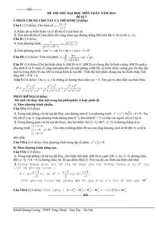 Khuất Quang Cương –THPT Tùng Thiện – Sơn Tây – Hà Nội
----------Hết---------
ĐỀ THI THỬ ĐẠI HỌC MÔN TOÁN NĂM 2014
Đề Số 7
I. PHẦN CHUNG CHO TẤT CẢ THÍ SINH(7,0 điểm)
Câu I ( 2,0 điểm): Cho hàm số 2 4
1
x
y
x



.
1. Khảo sát sự biến thiên và vẽ đồ thị (C) của hàm số.
2. Tìm trên đồ thị (C) hai điểm đối xứng nhau qua đường thẳng MN biết M(-3; 0) và N(-1; -1).
Câu II (2,0 điểm):
1. Giải phương trình: 22
1 3 2
1 3
x x
x x
   
  
2. Giải phương trình: 01cossin2sinsin2 2
 xxxx
Câu III (1,0 điểm): Tính tích phân: 2
1
ln
ln
1 ln
e
x
I x dx
x x
 
  
 

Câu IV (1,0 điểm):Cho hai hình chóp S.ABCD và S’.ABCD có chung đáy là hình vuông ABCD cạnh a.
Hai đỉnh S và S’ nằm về cùng một phía đối với mặt phẳng (ABCD), có hình chiếu vuông góc lên đáy lần
lượt là trung điểm H của AD và trung điểm K của BC. Tính thể tích phần chung của hai hình chóp, biết
rằng SH = S’K = h.
Câu V(1,0 điểm): Cho x, y, z là những số dương thoả mãn xyz = 1. Tìm giá trị nhỏ nhất của biểu thức:
9 9 9 9 9 9
6 3 3 6 6 3 3 6 6 3 3 6
x y y z z x
P
x x y y y y z z z z x x
  
  
     
PHẦN RIÊNG(3,0 điểm)
Thí sinh chỉ được làm một trong hai phần(phần A hoặc phần B)
A. Theo chương trình chuẩn.
Câu VI.a (2,0 điểm)
1. Trong mặt phẳng với hệ toạ độ Oxy, cho đường tròn (C) có phương trình: 2 2
4 3 4 0x y x    . Tia
Oy cắt (C) tại A. Lập phương trình đường tròn (C’), bán kính R’ = 2 và tiếp xúc ngoài với (C) tại A.
2. Trong không gian với hệ toạ độ Oxyz, cho hai điểm A(1;2; -1), B(7; -2; 3) và đường thẳng d có
phương trình
2 3
2 (t R)
4 2
x t
y t
z t
 

  
  
. Tìm trên d những điểm M sao cho tổng khoảng cách từ M đến A và B là
nhỏ nhất.
Câu VII.a (1,0 điểm): Giải phương trình trong tập số phức: 2
0z z 
B. Theo chương trình nâng cao.
Câu VI.b (2,0 điểm):
1. Trong mặt phẳng với hệ toạ độ Oxy, cho hình chữ nhật ABCD có cạnh AB: x -2y -1 =0, đường chéo
BD: x- 7y +14 = 0 và đường chéo AC đi qua điểm M(2;1). Tìm toạ độ các đỉnh của hình chữ nhật.
2. Trong kh«ng gian víi hÖ täa ®é Oxyz cho hai ®-êng th¼ng d vµ d’ lÇn
l-ît cã ph-¬ng tr×nh :
d : z
y
x 



1
2
vµ d’ :
1
5
3
2
2



 z
y
x
.
ViÕt ph-¬ng tr×nh mÆt ph¼ng )( ®i qua d vµ t¹o víi d’ mét gãc 0
30
Câu VII.b (1,0 điểm): TÝnh tæng : n
n
n
nnnn CnCCCCS )1()1(432 3210

-------------------------------- Hết ------------------------
 