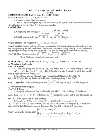 Khuất Quang Cương –THPT Tùng Thiện – Sơn Tây – Hà Nội
ĐỀ THI THỬ ĐẠI HỌC MÔN TOÁN NĂM 2014
Đề Số 8
I. PHẦN CHUNG CHO TẤT CẢ CÁC THÍ SINH: ( 7 điểm)
Câu I (2 điểm) Cho hàm số
4 2
( ) 2y f x x x  
1. Khảo sát và vẽ đồ thị (C) của hàm số.
2. Trên (C) lấy hai điểm phân biệt A và B có hoành độ lần lượt là a và b. Tìm điều kiện đối với a
và b để hai tiếp tuyến của (C) tại A và B song song với nhau.
Câu II (2 điểm)
1. Giải phương trình lượng giác:
 2 cos sin1
tan cot 2 cot 1
x x
x x x


 
2. Giải bất phương trình:  2
3 1 1
3 3
1
log 5 6 log 2 log 3
2
x x x x     
Câu III (1 điểm) Tính tích phân: I = 24
0
( sin 2 )cos2x x xdx

 .
Câu IV (1 điểm) Cho một hình trụ tròn xoay và hình vuông ABCD cạnh a có hai đỉnh liên tiếp A, B nằm
trên đường tròn đáy thứ nhất của hình trụ, hai đỉnh còn lại nằm trên đường tròn đáy thứ hai của hình trụ.
Mặt phẳng (ABCD) tạo với đáy hình trụ góc 450
. Tính diện tích xung quanh và thể tích của hình trụ.
Câu V (1 điểm) Cho phương trình     341 2 1 2 1x x m x x x x m      
Tìm m để phương trình có một nghiệm duy nhất.
II. PHẦN RIÊNG (3 điểm): Thí sinh chỉ làm một trong hai phần (Phần A hoặc phần B)
A. Theo chương trình chuẩn.
Câu VI.a (2 điểm)
1. Trong mặt phẳng với hệ tọa độ Oxy, cho đường tròn (C) và đường thẳng  định bởi:
2 2
( ): 4 2 0; : 2 12 0C x y x y x y        . Tìm điểm M trên  sao cho từ M vẽ được với (C)
hai tiếp tuyến lập với nhau một góc 600
.
2. Trong không gian với hệ tọa độ Oxyz, cho tứ diện ABCD với A(2;1;0), B(1;1;3),
C(2;-1;3), D(1;-1;0). Tìm tọa độ tâm và bán kính của mặt cầu ngoại tiếp tứ diện ABCD.
Câu VII.a (1 điểm) Tìm hệ số x6
trong khai triển 31
n
x
x
 
 
 
biết tổng các hệ số khai triển bằng 1024.
B. Theo chương trình nâng cao.
Câu VI.b (2 điểm)
1. Trong mặt phẳng tọa độ Oxy, cho hình chữ nhật ABCD có diện tích bằng 12, tâm I thuộc
đường thẳng  : 3 0d x y   và có hoành độ
9
2
Ix  , trung điểm của một cạnh là giao điểm của (d) và
trục Ox. Tìm tọa độ các đỉnh của hình chữ nhật.
2. Trong hệ tọa độ Oxyz, cho mặt cầu (S) và mặt phẳng (P) có phương trình là:
2 2 2
( ): 4 2 6 5 0, ( ):2 2 16 0S x y z x y z P x y z           . Điểm M di động trên (S) và điểm N di
động trên (P). Tính độ dài ngắn nhất của đoạn thẳng MN. Xác định vị trí của M, N tương ứng.
Câu VII.b: Giải hệ phương trình
3 3log log 2
2 2
4 4 4
4 2 ( )
log ( ) 1 log 2 log ( 3 )
xy
xy
x y x x y
  

    
----------------------Hết----------------------
 