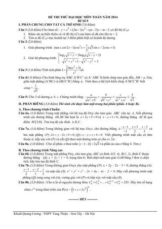 Khuất Quang Cương –THPT Tùng Thiện – Sơn Tây – Hà Nội
ĐỀ THI THỬ ĐẠI HỌC MÔN TOÁN NĂM 2014
Đề Số 9
I. PHẦN CHUNG CHO TẤT CẢ THÍ SINH (7,0 điểm)
Câu 1 (2,0 điểm) Cho hàm số : 3 2
(2 1) ( 2) 2y x m x m x m       có đồ thị (Cm).
1. Khảo sát sự biến thiên và vẽ đồ thị (C) của hàm số đã cho khi m = 2.
2. Tìm m để (Cm) trục hoành tại 3 điểm phân biệt có hoành độ dương.
Câu 2 (2,0 điểm)
1. Giải phương trình: 3 1
(tan .cot 2 1) os ( 3sin 2 os 1)
2
   x x c x x c x
2. Giải hệ phương trình:
2 8
2 2 2 2
log + = 3log ( + 2)
+ +1 = 3
 

 
x y x y
x y x y
Câu 3 (1,0 điểm) Tính tích phân I
3 2
2
1
ln( 3)
 
x
dx
x
Câu 4(1,0 điểm): Cho hình lăng trụ ABC.A’B’C’ có A’.ABC là hình chóp tam giác đều, AB = a. Góc
giữa mặt phẳng (A’BC) và (BCC’B’) bằng φ . Tính theo a thể tích khối chóp A’BCC’B’ biết
1
cosφ =
3
.
Câu 5: Cho 3 số dương a, b, c. Chứng minh rằng:
2 2 2 2 2 2
3
2
  
  
a b c
a b b c c a
.
II. PHẦN RIÊNG (3,0 điểm) Thí sinh chỉ được làm một trong hai phần (phần A hoặc B).
A. Theo chương trình Chuẩn:
Câu 6a. (1,0 điểm) Trong mặt phẳng với hệ toạ độ Oxy cho tam giác ABC cân tại A , biết phương
trình các đường thẳng ,AB BC lần lượt là 3 5 0x y   và 1 0x y   , đường thẳng AC đi qua
điểm  3;0M . Tìm toạ độ các đỉnh , ,A B C .
Câu 7a. (1,0 điểm) Trong không gian với hệ trục Oxyz, cho đường thẳng
1
3
2
3
1
1
:





 zyx
d và
hai mặt phẳng .04:)(,0922:)(  zyxQzyxP Viết phương trình mặt cầu có tâm
thuộc d, tiếp xúc với (P) và cắt (Q) theo một đường tròn có chu vi 2 .
Câu 8a. (1,0 điểm) : Cho số phức z thoả mãn 1 2 2 2z i   và phần ảo của z bằng 4. Tìm z
B. Theo chương trình Nâng cao
Câu 6b. (1,0 điểm) Trong mặt phẳng Oxy, cho tam giác ABC có đỉnh A(3; 4), B(1; 2), đỉnh C thuộc
đường thẳng (d): x + 2y + 1 = 0, trọng tâm G. Biết diện tích tam giác GAB bằng 3 đơn vị diện
tích, hãy tìm tọa độ đỉnh C.
Câu 7b. (1,0 điểm) Trong không gian Oxyz cho mặt phẳng (P): x + 2y – 2z – 3 = 0, đường thẳng ():
1 2
2 1 2
 
 
x y z
và mặt cầu (S): x2
+ y2
+ z2
– 2x + 6y – 4z – 2 = 0. Hãy viết phương trình mặt
phẳng (Q) song song với (), vuông góc với (P) và tiếp xúc với mặt cầu (S).
Câu 8b. (2,0 điểm) : Cho n là số nguyên dương thỏa 1 2 1
... 255
    n n
n n n nC C C C . Hãy tìm số hạng
chứa x14
trong khai triển của P(x) =  2
1 3 
n
x x .
---------- HẾT ----------
 