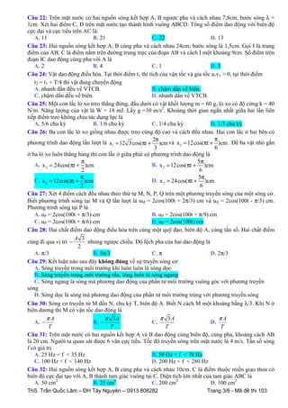 Câu 22: Trên mặt nước có hai nguồn sóng kết hợp A, B ngược pha và cách nhau 7,8cm, bước sóng λ =
1cm. Xét hai điểm C, D trên mặt nước tạo thành hình vuông ABCD. Tổng số điểm dao động với biên độ
cực đại và cực tiểu trên AC là:
A. 11
B. 21
C. 22
D. 13
Câu 23: Hai nguồn sóng kết hợp A, B cùng pha và cách nhau 24cm; bước sóng là 1,5cm. Gọi I là trung
điểm của AB; C là điểm nằm trên đường trung trực của đoạn AB và cách I một khoảng 9cm. Số điểm trên
đoạn IC dao động cùng pha với A là
A. 2
B. 4
C. 1
D. 3
Câu 24: Vật dao động điều hòa. Tại thời điểm t1 thì tích của vận tốc và gia tốc a1v1 > 0, tại thời điểm
t2 = t1 + T/4 thì vật đang chuyển động
A. nhanh dần đều về VTCB.
B. chậm dần về biên.
C. chậm dần đều về biên.
D. nhanh dần về VTCB.
Câu 25: Một con lắc lò xo treo thẳng đứng, đầu dưới có vật khối lượng m = 60 g, lò xo có độ cứng k = 40
N/m. Năng lượng của vật là W = 18 mJ. Lấy g =10 m/s2. Khoảng thời gian ngắn nhất giữa hai lần liên
tiếp điểm treo không chịu tác dụng lực là
A. 5/6 chu kỳ
B. 1/6 chu kỳ
C. 1/4 chu kỳ
D. 1/3 chu kỳ
Câu 26: Ba con lắc lò xo giống nhau được treo cùng độ cao và cách đều nhau. Hai con lắc ở hai bên có
π
2π
phương trình dao động lần lượt là x1 = 12 3 cos(πt + )cm và x 3 = 12cos(πt + )cm . Để ba vật nhỏ gắn
6
3
ở ba lò xo luôn thẳng hàng thì con lắc ở giữa phải có phương trình dao động là
π
5π
A. x 2 = 24cos(πt + )cm
B. x 2 = 12cos(πt + )cm
2
6
π
5π
C. x 2 = 12cos(πt + )cm
D. x 2 = 24cos(πt + )cm
2
6
Câu 27: Xét 4 điểm cách đều nhau theo thứ tự M, N, P, Q trên một phương truyền sóng của một sóng cơ.
Biết phương trình sóng tại M và Q lần lượt là uM = 2cos(100t + 2π/3) cm và uQ = 2cos(100t - π/3) cm.
Phương trình sóng tại P là
A. uP = 2cos(100t + π/3) cm
B. uP = 2cos(100t + π/9) cm
C. uP = 2cos(100t + π/6) cm
D. uP = 2cos(100t) cm
Câu 28: Hai chất điểm dao dộng điều hòa trên cùng một quỹ đạo, biên độ A, cùng tần số. Hai chất điểm
A 3
cùng đi qua vị trí −
nhưng ngược chiều. Độ lệch pha của hai dao động là
2
A. π/3
B. 5π/3
C. π
D. 2π/3
Câu 29: Kết luận nào sau đây không đúng về sự truyền sóng cơ
A. Sóng truyền trong môi trường khí luôn luôn là sóng dọc
B. Sóng truyền trong môi trường rắn, lỏng luôn là sóng ngang
C. Sóng ngang là sóng mà phương dao động của phần tử môi trường vuông góc với phương truyền
sóng
D. Sóng dọc là sóng mà phương dao động của phần tử môi trường trùng với phương truyền sóng
Câu 30: Sóng cơ truyền từ M đến N, chu kỳ T, biên độ A. Biết N cách M một khoảng bằng λ/3. Khi N ở
biên dương thì M có vận tốc dao động là
πA
π 3A
π 3A
πA
A. −
B. −
C.
D.
T
T
T
T
Câu 31: Trên mặt nước có hai nguồn kết hợp A và B dao động cùng biên độ, cùng pha, khoảng cách AB
là 20 cm. Người ta quan sát được 6 vân cực tiểu. Tốc độ truyền sóng trên mặt nước là 4 m/s. Tần số sóng
f có giá trị
A. 25 Hz < f < 35 Hz
B. 50 Hz < f < 70 Hz
C. 100 Hz < f < 140 Hz
D. 200 Hz < f < 280 Hz
Câu 32: Hai nguồn sóng kết hợp A, B cùng pha và cách nhau 10cm. C là điểm thuộc miền giao thoa có
biên độ cực đại tạo với A, B thành tam giác vuông tại C. Diện tích lớn nhất của tam giác ABC là
A. 50 cm2
B. 25 cm2
C. 200 cm2
D. 100 cm2
ThS. Trần Quốc Lâm – ĐH Tây Nguyên – 0913 808282

Trang 3/6 - Mã đề thi 103

 