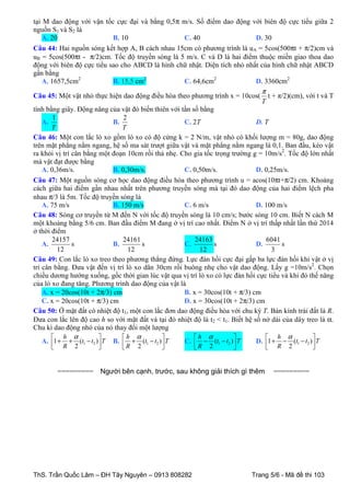 tại M dao động với vận tốc cực đại và bằng 0,5π m/s. Số điểm dao động với biên độ cực tiểu giữa 2
nguồn S1 và S2 là
A. 20
B. 10
C. 40
D. 30
Câu 44: Hai nguồn sóng kết hợp A, B cách nhau 15cm có phương trình là uA = 5cos(500πt + π/2)cm và
uB = 5cos(500πt - π/2)cm. Tốc độ truyền sóng là 5 m/s. C và D là hai điểm thuộc miền giao thoa dao
động với biên độ cực tiểu sao cho ABCD là hình chữ nhật. Diện tích nhỏ nhất của hình chữ nhật ABCD
gần bằng
A. 1657,5cm2
B. 15,5 cm2
C. 64,6cm2
D. 3360cm2
π
Câu 45: Một vật nhỏ thực hiện dao động điều hòa theo phương trình x = 10cos( t + π/2)(cm), với t và T
T
tính bằng giây. Động năng của vật đó biến thiên với tần số bằng
1
2
A.
B.
C. 2T
D. T
T
T
Câu 46: Một con lắc lò xo gồm lò xo có độ cứng k = 2 N/m, vật nhỏ có khối lượng m = 80g, dao động
trên mặt phẳng nằm ngang, hệ số ma sát trượt giữa vật và mặt phẳng nằm ngang là 0,1. Ban đầu, kéo vật
ra khỏi vị trí cân bằng một đoạn 10cm rồi thả nhẹ. Cho gia tốc trọng trường g = 10m/s2. Tốc độ lớn nhất
mà vật đạt được bằng
A. 0,36m/s.
B. 0,30m/s.
C. 0,50m/s.
D. 0,25m/s.
Câu 47: Một nguồn sóng cơ học dao động điều hòa theo phương trình u = acos(10πt+π/2) cm. Khoảng
cách giữa hai điểm gần nhau nhất trên phương truyền sóng mà tại đó dao động của hai điểm lệch pha
nhau π/3 là 5m. Tốc độ truyền sóng là
A. 75 m/s
B. 150 m/s
C. 6 m/s
D. 100 m/s
Câu 48: Sóng cơ truyền từ M đến N với tốc độ truyền sóng là 10 cm/s; bước sóng 10 cm. Biết N cách M
một khoảng bằng 5/6 cm. Ban đầu điểm M đang ở vị trí cao nhất. Điểm N ở vị trí thấp nhất lần thứ 2014
ở thời điểm
24157
24161
24163
6041
A.
s
B.
s
C.
s
D.
s
12
12
12
3
Câu 49: Con lắc lò xo treo theo phương thẳng đứng. Lực đàn hồi cực đại gấp ba lực đàn hồi khi vật ở vị
trí cân bằng. Đưa vật đến vị trí lò xo dãn 30cm rồi buông nhẹ cho vật dao động. Lấy g =10m/s2. Chọn
chiều dương hướng xuống, gốc thời gian lúc vật qua vị trí lò xo có lực đàn hồi cực tiểu và khi đó thế năng
của lò xo đang tăng. Phương trình dao động của vật là
A. x = 20cos(10t + 2π/3) cm
B. x = 30cos(10t + π/3) cm
C. x = 20cos(10t + π/3) cm
D. x = 30cos(10t + 2π/3) cm
Câu 50: Ở mặt đất có nhiệt độ t1, một con lắc đơn dao động điều hòa với chu kỳ T. Bán kính trái đất là R.
Đưa con lắc lên độ cao h so với mặt đất và tại đó nhiệt độ là t2 < t1. Biết hệ số nở dài của dây treo là α.
Chu kì dao động nhỏ của nó thay đổi một lượng
 h α

h α

h α

 h α

A. 1 + + (t1 − t2 )  T B.  + (t1 − t2 )  T
C.  − (t1 − t2 )  T
D. 1 + − (t1 − t2 )  T


R

2

=========



R

2



R

2





Người bên cạnh, trước, sau không giải thích gì thêm

ThS. Trần Quốc Lâm – ĐH Tây Nguyên – 0913 808282

R

2



=========

Trang 5/6 - Mã đề thi 103

 