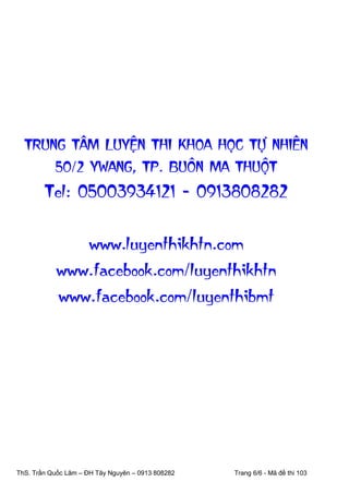 TRUNG TAÂM LUYEÄN THI KHOA HOÏC TÖÏ NHIEÂN
50/2 YWANG, TP. BUOÂN MA THUOÄT

Tel: 05003934121 - 0913808282
www.luyenthikhtn.com
www.facebook.com/luyenthikhtn
www.facebook.com/luyenthibmt

ThS. Trần Quốc Lâm – ĐH Tây Nguyên – 0913 808282

Trang 6/6 - Mã đề thi 103

 
