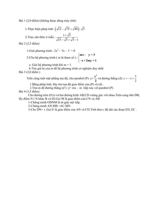 Bài 1 (2,0 điểm) (không được dùng máy tính)
1-Thực hiện phép tính : 12 75 48 : 3 
2-Trục căn thức ở mẫu :
1 5
15 5 3 1

  
Bài 2 (2,5 điểm)
1-Giải phương trình : 2x2
– 5x – 3 = 0
2-Cho hệ phương trình ( m là tham số ) :



mx y = 3
x + 2my = 1
a. Giải hệ phương trình khi m = 1.
b.Tìm giá trị của m để hệ phương trình có nghiệm duy nhất.
Bài 3 (2,0 điểm )
Trên cùng một mặt phẳng tọa độ, cho parabol (P): y=
2
x
2
và đường thẳng (d):
3
2
y x  
1.Bằng phép tính, hãy tìm tọa độ giao điểm của (P) và (d) .
2.Tìm m để đường thẳng (d’) :y= mx – m tiếp xúc với parabol (P)
Bài 4 (3,5 điểm)
Cho đường tròn (O;r) và hai đường kính AB,CD vuông góc với nhau.Trên cung nhỏ DB,
lấy điểm N ( N khác B và D).Gọi M là giao điểm của CN và AB.
1-Chứng minh ODNM là tứ giác nội tiếp.
2-Chứng minh AN.MB =AC.MN.
3-Cho DN= r .Gọi E là giao điểm của AN và CD.Tính theo r độ dài các đoạn ED, EC .
 