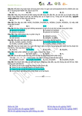 Diemthi.24h.com.vn
Điểm thi 24h Đề thi đáp án tốt nghiệp THPT
Xem tra điểm thi tốt nghiệp THPT Xem tra đáp án đề thi tốt nghiệp THPT
Đề thi tốt nghiệp trung học phổ thông các năm
Câu 31: Để phản ứng hoàn toàn với dung dịch chứa 7,5 gam axit aminoaxetic(H2N-CH2-COOH) cần vừa
đủ V ml dung dịch NaOH 1M. Giá trị của V là
A. 150. B. 200. C. 100. D. 50.
Câu 32: Hiệu ứng nhà kính là hiện tượng trái đất đang ấm dần lên, do các bức xạ có bước sóng dài
trong vùng hồng ngoại bị giữ lại, mà không bức xạ ra ngoài vũ trụ. Trong các khí dưới đây, nguyên
nhân chính gây ra hiệu ứng nhà kính là
A. H2. B. N2. C. CO2. D. O2.
Câu 33: Cho dãy các chất: HCHO, CH3COOH, CH3COOC2H5, HCOOH, C2H5OH, HCOOCH3. Có mấy chất
trong dãy là este?
A. 5. B. 4. C. 2. D. 3.
Câu 34: Khi đun nóng dung dịch đường saccarozơ có axit vô cơ xúc tác ta được dung dịch chứa
A. glucozơ và fructozơ. B. fructozơ và mantozơ.
C. glucozơ và glicozen. D. glucozơ và mantozơ.
Câu 35: Cặp chất không xảy ra phản ứng là
A. ddNaNO3 và ddMgCl2. B. ddNaOH và Al2O3.
C. K2O và H2O. D. ddAgNO3 và ddKCl.
Câu 36: Dãy gồm các hợp chất được sắp xếp theo thứ tự tăng dần lực bazơ là
A. NH3, C6H5NH2 (anilin), CH3NH2. B. C6H5NH2 (anilin), NH3, CH3NH2.
C. CH3NH2, C6H5NH2 (anilin), NH3. D. C6H5NH2 (anilin), CH3NH2, NH3.
Câu 37: Hòa tan hoàn toàn 31,2 gam hỗn hợp X gồm Al, Al2O3 trong dung dịch NaOH dư thu được 0,6
mol khí H2. %m của Al2O3 trong X là
A. 34,61%. B. 99,65%. C. 65,39%. D. 98,60%.
Câu 38: Điện phân ddNaCl có vách ngăn, ở anot thu được
A. Cl2. B. NaOH và H2. C. NaOH. D. H2.
Câu 39: Cho sơ đồ chuyển hóa sau (mỗi mũi tên là một phương trình phản ứng):
Tinh bột → X → Y → Z → metyl axetat. Các chất Y, Z trong sơ đồ trên lần lượt là
A. CH3COOH, C2H5OH. B. C2H5OH, CH3COOH. C. C2H4, CH3COOH. D. CH3COOH, CH3OH.
Câu 40: Cho thanh kẽm tiếp xúc với một thanh đồng qua dây dẫn, sau đó nhúng vào dd HCl dư. Hiện
tượng quan sát được là
A. Thanh Zn tan trước và bọt khí thoát ra trên thanh sắt.
B. Thanh Zn tan và bọt khí thoát ra từ thanh đồng.
C. Thanh Zn tan và bọt khí thoát ra từ cả hai thanh.
D. Cả hai thanh tan đồng thời và khí thoát ra từ hai thanh.
-----------------------------------------------
----------- HẾT ----------
 