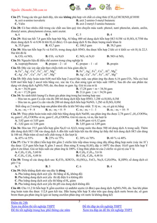 Nguồn: Diemthi.24h.com.vn
Điểm thi 24h
Xem tra điểm thi tốt nghiệp THPT Đề thi đáp án tốt nghiệp THPT
Đề thi tốt nghiệp trung học phổ thông các năm Xem tra đáp án đề thi tốt nghiệp THPT
3
Câu 27: Trong các tên gọi dưới đây, tên nào không phù hợp với chất có công thức (CH3)2CHCH(NH2)COOH
A. axit α-amino isovaleric B. axit 2-amino-3-metyl butanoic
C. Valin D. axit 2-metyl-3-amino butanoic
Câu 28: Có bao nhiêu chất trong các chất sau làm quỳ tím chuyển màu xanh: phenol, natri phenolat, alanin, anilin,
đimetyl amin, phenylamoni clorua, natri axetat.
A. 6 B. 3 C. 5 D. 4
Câu 29: Hoà tan hết 7,8 gam hỗn hợp bột Mg, Al bằng 400 ml dung dịch hỗn hợp HCl 0,5M và H2SO4 0,75M thu
được dung dịch X và 8,96 lít khí H2 (ở đktc). Cô cạn dung dịch X thu được lượng muối khan là
A. 35,9 gam B. 43,7 gam C. 100,5 gam D. 38,5 gam
Câu 30: Hòa tan hỗn hợp Fe và FeCO3 trong dung dịch HNO3 thu được hỗn hợp 2 khí có tỉ khối so với H2 là 22,5.
Hai khí đó là
A. CO2 và NO2 B. CO2 và N2O C. NO2 và N2O D. NO và NO2
Câu 31: Nguyên liệu để điều chế axeton trong công nghiệp là
A. isopropylbenzen B. propan – 2 – ol C. propan – 1 – ol D. propin
Câu 32: Dãy các ion sắp xếp theo chiều tính oxi hóa giảm dần là
A. Fe3+
, Ag+
, Cu2+
, Fe2+
, Al3+
, Mg2+
B. Fe3+
, Ag+
, Fe2+
, Cu2+
, Al3+
, Mg2+
C. Ag+
, Fe3+
, Cu2+
, Fe2+
, Al3+
, Mg2+
D. Ag+
, Cu2+
, Fe2+
, Fe3+
, Al3+
, Mg2+
Câu 33: Đốt cháy hoàn toàn 0,08 mol hỗn hợp 2 ancol bậc một, sau phản ứng thu được 6,16 gam CO2. Nếu oxi hoá
0,08 mol hỗn hợp 2 ancol trên bằng oxi, xúc tác Cu, đun nóng (giả sử hiệu suất 100%). Sau đó cho sản phẩm tác
dụng với dung dịch AgNO3/NH3 dư, thu được m gam Ag. Giá trị của m là
A. m = 34,56 gam B. 17,28 gam < m < 34,56 gam
C. m = 17,28 gam D. 21,6 gam ≤ m < 34,56 gam
Câu 34: So sánh khối lượng Cu tham gia phản ứng trong hai trường hợp sau:
- Hòa tan m1 gam Cu cần vừa đủ 200 ml dung dịch hỗn hợp HNO3 1,2M và H2SO4 0,3M
- Hòa tan m2 gam Cu cần vừa đủ 200 ml dung dịch hỗn hợp NaNO3 1,2M và H2SO4 0,8M.
Biết rằng cả 2 trường hợp sản phẩm khử đều là khí NO duy nhất. Tỉ lệ m1 : m2 có giá trị bằng
A. m1 : m2 = 9 : 8 B. m1 : m2 = 8 : 9 C. m1 : m2 = 1 : 1 D. m1 : m2 = 10 : 9
Câu 35: Thủy phân hoàn toàn một chất béo bằng dung dịch NaOH, sau phản ứng thu được 2,78 gam C15H31COONa;
m2 gam C17H31COONa và m3 gam C17H35COONa. Giá trị của m2 và m3 lần lượt là
A. 3,02 gam và 3,05 gam B. 6,04 gam và 6,12 gam
C. 3,02 gam và 3,06 gam D. 3,05 gam và 3,09 gam
Câu 36: Hòa tan 19,5 gam hỗn hợp gồm Na2O và Al2O3 trong nước thu được 500 ml dung dịch A trong suốt. Thêm
dần dung dịch HCl 1M vào dung dịch A đến khi xuất hiện kết tủa thì dừng lại thấy thể tích dung dịch HCl cần dùng
là 100 ml. Phần trăm số mol mỗi chất trong A lần lượt là
A. 45% và 55% B. 25% và 75% C. 30% và 70% D. 60 % và 40%
Câu 37: Cho V lít (đktc) hỗn hợp khí gồm 2 olefin liên tiếp nhau trong cùng dãy đồng đẳng hợp nước (xúc tác H+
)
thu được 12,9 gam hỗn hợp X gồm 3 ancol. Đun nóng X trong H2SO4 đặc ở 1400
C thu được 10,65 gam hỗn hợp Y
gồm 6 ete khan. Giả sử hiệu suất các phản ứng là 100%. Công thức phân tử của 2 olefin và giá trị của V là
A. C2H4, C3H6, 5,60 lít B. C4H8, C5H10, 5,6 lít
C. C2H4, C3H6, 4,48 lít D. C3H6, C4H8, 4,48 lít
Câu 38: Trong số các dung dịch sau: K2CO3, KHCO3, Al2(SO4)3, FeCl3, Na2S, C6H5ONa, K2HPO3 số dung dịch có
pH>7 là
A. 7 B. 5 C. 6 D. 4
Câu 39: Điều khẳng định nào sau đây là đúng
A. Pha loãng dung dịch axit yếu thì hằng số Ka không đổi
B. Pha loãng dung dịch axit yếu thì độ điện li α không đổi
C. Pha loãng dung dịch axit yếu thì hằng số Ka giảm
D. Pha loãng dung dịch axit yếu thì pH của dung dịch không đổi
Câu 40: Cho 11,2 lít hỗn hợp X gồm axetilen và anđehit axetic (ở đktc) qua dung dịch AgNO3/NH3 dư. Sau khi phản
ứng hoàn toàn thu được 112,8 gam kết tủa. Dẫn lượng hỗn hợp X như trên qua dung dịch nước brom dư, số gam
brom tham gia phản ứng là (giả sử lượng axetilen phản ứng với nước là không đáng kể)
 