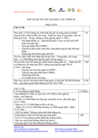 Nguồn: Diemthi.24h.com.vn
Điểm thi 24h
Xem tra điểm thi tốt nghiệp THPT Đề thi đáp án tốt nghiệp THPT
Đề thi tốt nghiệp trung học phổ thông các năm Xem tra đáp án đề thi tốt nghiệp THPT
ĐÁP ÁN ĐỀ THI THỬ DẠI HỌC LẦN 3 MÔN SỬ
Phần LSVN
Câu 1( 3đ)
Thứ nhất: CTTG2 bùng nổ, tình hình thế gới và trong nước có nhiều
chuyển biến: Pháp bị Đức tấn công...Nhật tấn công Trung Quốc, tiến sát
biên giới Việt – Trung...Đảng ta triệu tập hội nghị 11.1939...:
- Xác định nhiệm vụ ...đánh đổ đế quốc và tay sai làm cho Đ/D
hoàn toàn độc lập...
- Tạm gác khẩu hiệu CMRĐ....
- Chuyển từ đấu tranh công khai, hợp pháp sang bí mật, bất hợp
pháp...
- Thành lập MTTNDT phản đế Đ/D
1.0
Thứ hai: đến 1940, khi Nhật tiến tới bg Việt – Trung,nhảy vào Lạng
Sơn ...11.1940 Đảng triệu tập hội nghị với nội dung(...)
0.5 đ
Thứ ba:Khi Liên Xô tham gia chiến tranh chống phát xít..., Nhật cấu kết
với Pháp bóc lột nhân dân Đ/D...Đảng triệu tập hội nghị TW Đ
5.1941...nội dung:
- Giương cao hơn nữa ngọn cờ GPDT...
- Tiếp tục tạm gác khẩu hiệu CMRĐ...
- Thành lập MTVM...
- Coi chuẩn bị k/n vũ trang...
1.0đ
Như vậy, căn cứ vào hoàn cảnh trong nước và thế giới, ĐCSĐ/D đã kịp
thời ...góp phần quyết định thắng lợi CM- Tám 1945.
0.5đ
Câu 2 ( 3đ)
a. Vì sao Đảng ta phát động 1.5 điểm
- Sau HĐSB 6.3.1946 và Tạm ước 14.9.1946, ta thì nghiêm
chỉnh...còn Pháp thì...
- Từ đầu 12.1946 Pháp liên tiếp gây xung đột với ta...đặc biệt ngày
18.12 .1946...
- Ngay từ 12.12.1946 Đảng ta đã ra chỉ thị...,
- Ngày 18 và 19.12.1946 Ban thường vụ TWĐ quyết định ...Đêm
19.12.1946 ...
- 1947 tác phẩm” Kháng chiến nhất định thắng lợi...
b.Nội dung cơ bản của Lời kêu gọi toàn quốc...
- Chỉ rõ vì sao chúng ta phải đứng dậy kháng chiến...
- Nêu cao quyết tâm kháng chiến của nhd ta...
- Kêu gọi ngời Việt Nam đứng lên kháng chiến...
1.0đ
 