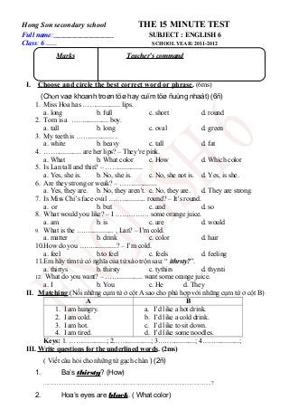 Hong Son secondary school THE 15 MINUTE TEST
Full name: SUBJECT : ENGLISH 6
Class: 6 …… SCHOOL YEAR: 2011-2012
I. Choose and circle the best correct word or phrase. (6ms)
(Chọn vaø khoanh troøn töø hay cuïm töø ñuùng nhaát) (6ñ)
1. Miss Hoa has …….............. lips.
a. long b. full c. short d. round
2. Tom is a …….............. boy.
a. tall b. long c. oval d. green
3. My teeth is …….............. .
a. white b. heavy c. tall d. fat
4. …….............. are her lips? – They’re pink.
a. What b. What color c. How d. Which color
5. Is Lan tall and thin? – ……..............
a. Yes, she is. b. No, she is. c. No, she not is. d. Yes, is she.
6. Are they strong or weak? – ……..............
a. Yes, they are. b. No, they aren’t. c. No, they are. d. They are strong.
7. Is Miss Chi’s face oval …….............. round? – It’s round.
a. or b. but c. and d. so
8. What would you like? – I …………… some orange juice.
a. am b. is c. are d. would
9. What is the …….............. , Lan? – I’m cold.
a. matter b. drink c. color d. hair
10.How do you ……..............? – I’m cold.
a. feel b.to feel c. feels d. feeling
11.Em hãy tìm từ có nghĩa của từ xáo trộn sau: “ ithrsty?”.
a. thirtys b. thirsty c. tythirs d. thyrsti
12. What do you want? – …….............. want some orange juice.
a. I b. You c. He d. They
II. Matching:(Nối những cụm từ ở cột A sao cho phù hợp với những cụm từ ở cột B)
A B
1. I am hungry.
2. I am cold.
3. I am hot.
4. I am tired.
a. I’d like a hot drink.
b. I’d like a cold drink.
c. I’d like to sit down.
d. I’d like some noodles.
Keys: 1. ……..............; 2……..............; 3……..............; 4……..............;
III. Write questions for the underlined words. (2ms)
( Viết câu hỏi cho những từ gạch chân ) (2ñ)
1. Ba’s thirsty? (How)
...................................................................................................................?
2. Hoa’s eyes are black. ( What color)
Marks Teacher’s command
 