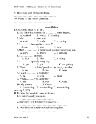 PGD Viet Tri – TH Hung Lo – Teacher: Do Thi Thanh Huyen
9. There was a lot of students there.
…………………………………………..
10. I were at the school yesterday.
…………………………………………
consolidation
I. Choose the letter A, B or C
1. My father is a worker. He ………… in the factory.
A. worked B. works C. working
2. Mai………….a book now.
A. read B. reads C. is reading
3. I …………born on November 7th
.
A. am B. was C. were
4.Minh …………… a picture and his sister is helping him.
A. drew B. draws C. is drawing
5. I …………… animals.
A. like B. likes C. is liking
6. I …………up early every day.
A. get B. got C. am getting
7. There ……….. a lot of people at my party yesterday.
A. are B. was C. were
8. I want ………… a footballer.
A. be B. tobe C. being
9. Where……….you yesterday?
A. are B. was C. were
10. My parents …………T.V now.
A. is watching B. are watching C. am watching
Activity 2 (10’)
II. Reorder the words to make sentences
1. I/ listen/ usually/music/to.
………………………………….
2. had/ party/ we/ birthday/yesterday/a/ .
…………………………………………………
1. was/Hoa/the/at/festival/weekend/song/last.
………………………………………
Let’s learn book 3 10
 