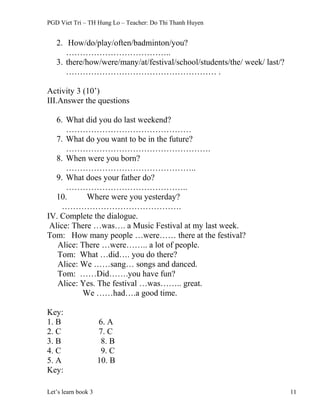 PGD Viet Tri – TH Hung Lo – Teacher: Do Thi Thanh Huyen
2. How/do/play/often/badminton/you?
………………………………..
3. there/how/were/many/at/festival/school/students/the/ week/ last/?
……………………………………………… .
Activity 3 (10’)
III.Answer the questions
6. What did you do last weekend?
………………………………………
7. What do you want to be in the future?
…………………………………………….
8. When were you born?
………………………………………..
9. What does your father do?
……………………………………..
10. Where were you yesterday?
…………………………………….
IV. Complete the dialogue.
Alice: There …was…. a Music Festival at my last week.
Tom: How many people …were…… there at the festival?
Alice: There …were…….. a lot of people.
Tom: What …did…. you do there?
Alice: We ……sang… songs and danced.
Tom: ……Did…….you have fun?
Alice: Yes. The festival …was…….. great.
We ……had….a good time.
Key:
1. B 6. A
2. C 7. C
3. B 8. B
4. C 9. C
5. A 10. B
Key:
Let’s learn book 3 11
 
