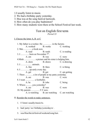 PGD Viet Tri – TH Hung Lo – Teacher: Do Thi Thanh Huyen
1.I usually listen to music.
2. We had a birthday party yesterday.
3. Hoa was at the song fastival lastweek.
4. How often do you play badminton?
5. How many students were there at the School Festival last week.
Test on English first term
Period 33
I. Choose the letter A, B or C
1. My father is a worker. He ………… in the factory.
A. worked B. works C. working
2. Mai………….a book now.
A. read B. reads C. is reading
3. I …………born on November 7th
.
A. am B. was C. were
4.Minh …………… a picture and his sister is helping him.
A. drew B. draws C. is drawing
5. I …………… animals.
A. like B. likes C. is liking
6. I …………up early every day.
A. get B. got C. am getting
7. There ……….. a lot of people at my party yesterday.
A. are B. was C. were
8. I want ………… a footballer.
A. be B. tobe C. being
9. Where……….you yesterday?
A. are B. was C. were
10. My parents …………T.V now.
A. is watching B. are watching C. am watching
II. Reorder the words to make sentences
1. I/ listen/ usually/music/to.
………………………………….
2. had/ party/ we/ birthday/yesterday/a/ .
…………………………………………………
3. was/Hoa/the/at/festival/weekend/song/last.
Let’s learn book 3 12
 