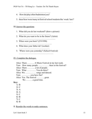PGD Viet Tri – TH Hung Lo – Teacher: Do Thi Thanh Huyen
………………………………………
4. How/do/play/often/badminton/you?
………………………………..
5. there/how/were/many/at/festival/school/students/the/ week/ last/?
………………………………………………………………… .
III.Answer the questions
1. What did you do last weekend? (draw a picture)
………………………………………
2. What do you want to be in the future? (Artist)
…………………………………………….
3. When were you born? (2/9/1998)
………………………………………..
4. What does your father do? (worker)
……………………………………..
5. Where were you yesterday? (School Festival)
………………………………………….
IV. Complete the dialogue.
Alice: There ………. A Music Festival at my last week.
Tom: How many people …………… there at the festival?
Alice: There ……….. a lot of people.
Tom: What …………. You do there?
Alice: We …………… songs and danced.
Tom: ………….you have fun?
Alice: Yes. The festival ……….. great.
We ……….a good time.
Key:
1) B
2) C
3) A
4) A
5) C
6) B
7) C
8) B
II. Reorder the words to make sentences
Let’s learn book 3 13
 