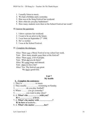 PGD Viet Tri – TH Hung Lo – Teacher: Do Thi Thanh Huyen
1. I usually listen to music.
2. We had a birthday party yesterday.
3. Hoa was at the Song Festival last weekend.
4. How often do you play badminton?
5. How many students were there at the School Festival last week?
III.Answer the questions
1. I drew a picture last weekend.
2. I want to be an artist in the future.
3. I was born on September 2nd
1998.
4. He’s a worker.
5. I was at the School Festival.
IV. Complete the dialogue.
Alice: There was a Music Festival at my school last week.
Tom: How many people were there at the festival?
Alice: There were a lot of people.
Tom: What did you do there?
Alice: We sang songs and danced.
Tom: Did you have fun?
Alice: Yes. The festival was great.
We had a good time.
Unit 7
My health
I. Complete the sentences:
1. They’re ……………….to music.
2. They usually…………….. swimming on Sunday.
3. …………….do you play football?
4. Where ……….you go yesterday?
5. …………….you want to play chess?
6. A: What’s the ……………..with you?
B: I ……………… a fever.
7. A: What’s the matter with ……………….?
B: he have a headache .
8. A: What’s the matter …………..her?
Let’s learn book 3 14
 