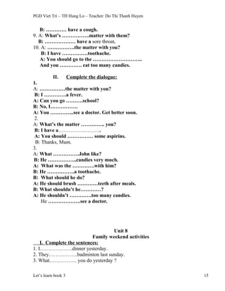 PGD Viet Tri – TH Hung Lo – Teacher: Do Thi Thanh Huyen
B: ………… have a cough.
9. A: What’s …………….matter with them?
B: ……………… have a sore throat.
10. A: …………….the matter with you?
B: I have ……………toothache.
A: You should go to the ………………………..
And you …………. eat too many candies.
II. Complete the dialogue:
1.
A: ……………the matter with you?
B: I ………….a fever.
A: Can you go ……….school?
B: No, I…………….
A: You …………..see a doctor. Get better soon.
2.
A: What’s the matter ………….. you?
B: I have a…………………….
A: You should …………… some aspirins.
B: Thanks, Mum.
3.
A: What ……………John like?
B: He ……………..candies very much.
A: What was the ………….with him?
B: He …………….a toothache.
B: What should he do?
A: He should brush …………teeth after meals.
B: What shouldn’t he…………?
A: He shouldn’t ………….too many candies.
He ……………….see a doctor.
Unit 8
Family weekend activities
I. Complete the sentences:
1. I……………….dinner yesterday.
2. They……………..badminton last sunday.
3. What……………. you do yesterday ?
Let’s learn book 3 15
 