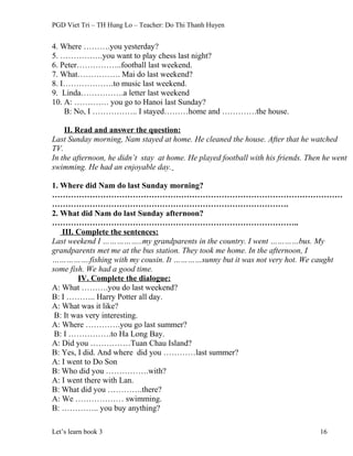 PGD Viet Tri – TH Hung Lo – Teacher: Do Thi Thanh Huyen
4. Where ……….you yesterday?
5. …………….you want to play chess last night?
6. Peter……………..football last weekend.
7. What……………. Mai do last weekend?
8. I……………….to music last weekend.
9. Linda…………….a letter last weekend
10. A: …………. you go to Hanoi last Sunday?
B: No, I …………….. I stayed………home and ………….the house.
II. Read and answer the question:
Last Sunday morning, Nam stayed at home. He cleaned the house. After that he watched
TV.
In the afternoon, he didn’t stay at home. He played football with his friends. Then he went
swimming. He had an enjoyable day.
1. Where did Nam do last Sunday morning?
………………………………………………………………………………………………
…………………………………………………………………………….
2. What did Nam do last Sunday afternoon?
………………………………………………………………………………..
III. Complete the sentences:
Last weekend I ……………..my grandparents in the country. I went …………bus. My
grandparents met me at the bus station. They took me home. In the afternoon, I
…………….fishing with my cousin. It …………sunny but it was not very hot. We caught
some fish. We had a good time.
IV. Complete the dialogue:
A: What ……….you do last weekend?
B: I ……….. Harry Potter all day.
A: What was it like?
B: It was very interesting.
A: Where ………….you go last summer?
B: I …………….to Ha Long Bay.
A: Did you ……………Tuan Chau Island?
B: Yes, I did. And where did you …………last summer?
A: I went to Do Son
B: Who did you …………….with?
A: I went there with Lan.
B: What did you ………….there?
A: We ……………… swimming.
B: ………….. you buy anything?
Let’s learn book 3 16
 