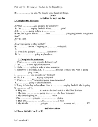 PGD Viet Tri – TH Hung Lo – Teacher: Do Thi Thanh Huyen
B: …………….., we did. We bought some beautiful things.
Unit 9
Activities for next sun day
I. Complete the dialogue:
1.
A: What ……………you going to do tomorrow?
B: I’m ………….to play football. What …………..you?
A: I……………going to have a ………….. .
B: Oh, that’s great. Have a ………time. …………………you going to take along some
food?
A: Yes, I am.
2.
A: Are you going to play football?
B: …………., I’m not. I’m going to …………..volleyball.
3.
C: What is he going to …………….tomorrow?
D: He ……………….going to play chess.
II. Complete the sentences:
1. What……………you going to do tomorrow?
2. I’m………to have a picnic tomorrow.
3. Linda…………going to write a letter tomorrow.
4. Tomorrow is a holiday. LiLi is ……………to listen to music and Alan is going
……………… play chess.
5. ……………… you going to play football?
6. No. I’m ……………..to play volleyball.
7. What …………. Your mother going to do tomorrow?
8. …………… going to play badminton.
9. Today is Saturday. After school Nam is ……………to play football. Mai is going
to ……………..TV.
10. They are ……………….to watch a football match at My Dinh Stadium.
11. My sister ………………going to ………….the floor tomorrow.
12. My father is going to ………………. lunch.
13 We …………….going to ………………… photos.
14. They are …………………to ……………… a bike.
15. My friends ……………..going to ……………….. to music and…………….TV.
Self-check three
I. Choose the letter A, B or C
Let’s learn book 3 17
 