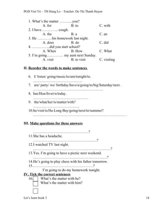 PGD Viet Tri – TH Hung Lo – Teacher: Do Thi Thanh Huyen
1. What’s the matter ………..you?
A. for B. to C. with
2. I have………….. cough.
A. the B. a C. an
3. He …………his homework last night.
A. does B. do C. did
4. …………...did you start school?
A. When B. How C. What
5. I’m going…..……… my aunt next Sunday.
A. visit B. to visit C. visiting
II. Reorder the words to make sentences
6. I/ listen/ going/music/to/am/tonight/to.
………………………………….
7. are/ party/ we/ birthday/have/a/going/to/big/Saturday/next .
…………………………………………………
8. has/Hoa/fever/a/today.
………………………………………
9. the/what/her/is/matter/with?
………………………………..
10.he/visit/is/Ha Long Bay/going/next/to/summer?
………………………………………………………………… .
III. Make questions for these answers
………………………………………?
11.She has a headache.
…………………………………………….?
12.I watched TV last night.
………………………………………………………?
13.Yes. I’m going to have a picnic next weekend.
……………………………………………………?
14.He’s going to play chess with his father tomorrow.
15.………………………………………….?
I’m going to do my homework tonight.
IV. Tick the correct sentences
16. What’s the matter with he?
What’s the matter with him?
Let’s learn book 3 18
 