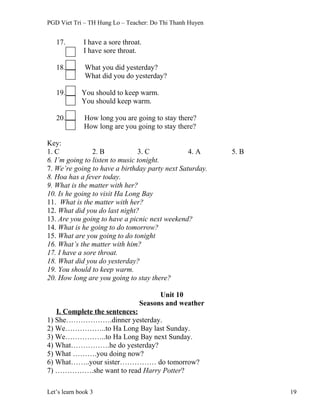 PGD Viet Tri – TH Hung Lo – Teacher: Do Thi Thanh Huyen
17. I have a sore throat.
I have sore throat.
18. What you did yesterday?
What did you do yesterday?
19. You should to keep warm.
You should keep warm.
20. How long you are going to stay there?
How long are you going to stay there?
Key:
1. C 2. B 3. C 4. A 5. B
6. I’m going to listen to music tonight.
7. We’re going to have a birthday party next Saturday.
8. Hoa has a fever today.
9. What is the matter with her?
10. Is he going to visit Ha Long Bay
11. What is the matter with her?
12. What did you do last night?
13. Are you going to have a picnic next weekend?
14. What is he going to do tomorrow?
15. What are you going to do tonight
16. What’s the matter with him?
17. I have a sore throat.
18. What did you do yesterday?
19. You should to keep warm.
20. How long are you going to stay there?
Unit 10
Seasons and weather
I. Complete the sentences:
1) She……………….dinner yesterday.
2) We……………..to Ha Long Bay last Sunday.
3) We……………..to Ha Long Bay next Sunday.
4) What…………….he do yesterday?
5) What ……….you doing now?
6) What……..your sister…………… do tomorrow?
7) …………….she want to read Harry Potter?
Let’s learn book 3 19
 