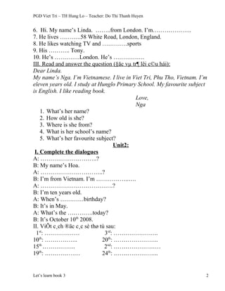 PGD Viet Tri – TH Hung Lo – Teacher: Do Thi Thanh Huyen
6. Hi. My name’s Linda. ……..from London. I’m………………..
7. He lives ………..58 White Road, London, England.
8. He likes watching TV and ………….sports
9. His ……….. Tony.
10. He’s ………….London. He’s …………….
III. Read and answer the question (§äc vµ tr¶ lêi c©u hái):
Dear Linda.
My name’s Nga. I’m Vietnamese. I live in Viet Tri, Phu Tho, Vietnam. I’m
eleven years old. I study at Hunglo Primary School. My favourite subject
is English. I like reading book.
Love,
Nga
1. What’s her name?
2. How old is she?
3. Where is she from?
4. What is her school’s name?
5. What’s her favourite subject?
Unit2:
I. Complete the dialogues
A: ………………………..?
B: My name’s Hoa.
A: …………………………..?
B: I’m from Vietnam. I’m ……………..….
A: ……………………………….?
B: I’m ten years old.
A: When’s …………birthday?
B: It’s in May.
A: What’s the ………….today?
B: It’s October 10th
2008.
II. ViÕt c¸ch ®äc c¸c sè thø tù sau:
1st
: ……………… 3rd
: …………………..
10th
: …………….. 20th
: …………………..
15th
…………….. 2nd
: ……………………
19th
: ……………… 24th
: …………………..
Let’s learn book 3 2
 