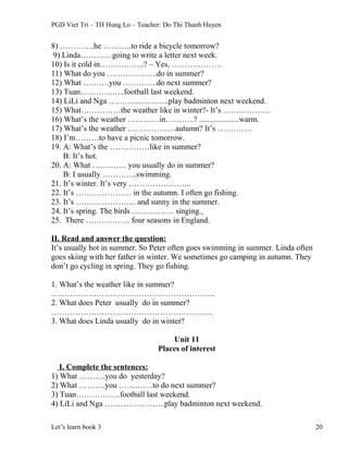 PGD Viet Tri – TH Hung Lo – Teacher: Do Thi Thanh Huyen
8) ………….he ………..to ride a bicycle tomorrow?
9) Linda…………going to write a letter next week.
10) Is it cold in……………..? – Yes, ……………….
11) What do you ……………….do in summer?
12) What ……….you ………….do next summer?
13) Tuan……………..football last weekend.
14) LiLi and Nga …………………..play badminton next weekend.
15) What……………the weather like in winter?- It’s ………………
16) What’s the weather …………in………..? ....................warm.
17) What’s the weather ………………autumn? It’s ………….
18) I’m………to have a picnic tomorrow.
19. A: What’s the ……………like in summer?
B: It’s hot.
20. A: What …………. you usually do in summer?
B: I usually ………….swimming.
21. It’s winter. It’s very …………………...
22. It’s ………………… in the autumn. I often go fishing.
23. It’s ………………….. and sunny in the summer.
24. It’s spring. The birds ……………. singing.
25. There …………….. four seasons in England.
II. Read and answer the question:
It’s usually hot in summer. So Peter often goes swimming in summer. Linda often
goes skiing with her father in winter. We sometimes go camping in autumn. They
don’t go cycling in spring. They go fishing.
1. What’s the weather like in summer?
……………………………………………………..
2. What does Peter usually do in summer?
…………………………………………………….
3. What does Linda usually do in winter?
Unit 11
Places of interest
I. Complete the sentences:
1) What ……….you do yesterday?
2) What ……….you ………….to do next summer?
3) Tuan……………..football last weekend.
4) LiLi and Nga …………………..play badminton next weekend.
Let’s learn book 3 20
 