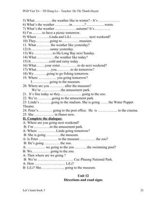 PGD Viet Tri – TH Hung Lo – Teacher: Do Thi Thanh Huyen
5) What……………the weather like in winter? - It’s ………………
6) What’s the weather …………in………..? ....................warm.
7) What’s the weather ………………autumn? It’s ………….
8) I’m………to have a picnic tomorrow.
9) Where ………..Linda and LiLi…………… next weekend?
10) They…………going to……………museum.
11. What………… the weather like yesterday?
12) It……………..sunny yesterday.
13) We……………..to Ha Long Bay next Sunday.
14) What…………….the weather like today?
15) It ……………cold and rainy today.
16) What……..your sister……………to do next weekend?
17) What………….you…………to do tomorrow?
18) We ………..going to go fishing tomorrow.
19. Where …………… you going tomorrow?
I……………going to the museum.
20. Where are you ………… after the museum?
We’re ……………..the amusement park.
21. It’s fine today so they……………… going to the zoo.
22. We’re………….going to the amusement park.
23. Linda’s ……….going to the stadium. She is going …… the Water Puppet
Theatre.
24. Peter’s………… going to the post office. He is …………….. to the cinema.
25. She …………….. in Hanoi now.
II. Complete the dialogue:
A: Where are you going next weekend?
B: I’m …………..to the amusement park.
A: Where …………….Linda going tomorrow?
B: She is going …………the museum.
A: Is Peter ……………. to the museum …………. the zoo?
B: He’s going …………. the zoo.
A: …………… we going to the zoo ………..the swimming pool?
B: We…………… going to the zoo.
A: Then where are we going ?
B: We’re ………………………… Cuc Phuong National Park.
A: How …………………….. LiLi?
B: LiLi? She……………….. going to the museum.
Unit 12
Directions and road signs
Let’s learn book 3 21
 