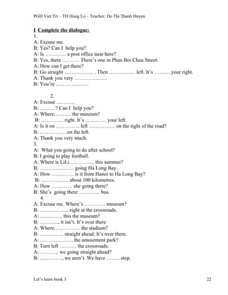 PGD Viet Tri – TH Hung Lo – Teacher: Do Thi Thanh Huyen
I. Complete the dialogue:
1.
A: Excuse me.
B: Yes? Can I help you?
A: Is ………… a post office near here?
B: Yes, there ………. There’s one in Phan Boi Chau Street.
A: How can I get there?
B: Go straight …………….. . Then …………… left. It’s ……….your right.
A: Thank you very ……………….
B: You’re ……………….
2.
A: Excuse ………..
B: ………? Can I help you?
A: Where………. the museum?
B: …………. right. It’s ………… your left.
A: Is it on ………….. left …………… on the right of the road?
B: …………….on the left.
A: Thank you very much.
3.
A: What you going to do after school?
B: I going to play football.
A: Where is LiLi ………….. this summer?
B: ……………….. going Ha Long Bay.
A: How …………. is it from Hanoi to Ha Long Bay?
B: ……………. about 100 kilometres.
A: How ………… she going there?
B: She’s going there ………… bus.
4.
A: Excuse me. Where’s ………… museum?
B: …………….. right at the crossroads.
A: …………. this the museum?
B: ……….., it isn’t. It’s over there
A: Where…………… the stadium?
B: ………….. straight ahead. It’s over there.
A: ………………. the amusement park?
B: Turn left ………. the crossroads.
A: ……….. we going straight ahead?
B: …………., we aren’t. We have …….. stop.
Let’s learn book 3 22
 