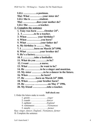 PGD Viet Tri – TH Hung Lo – Teacher: Do Thi Thanh Huyen
LiLi: ……………a postman.
Mai: What ……………your sister do?
LiLi: She is ………..student.
Mai: …………….does your mother do?
LiLi: She …………a teacher.
II. Complete the sentence
1. Tony was born ………October 24th
.
2. I …………..to be a teacher.
3. When ………… your birthday?
4. When ……………..you born?
5. What ……………..your father do?
6. My birthday is ……… May.
7. I ……………born on March 24th
1998.
8. What …………….your brother do?
9. He’s a factory……………...
10. I …………..tobe a footballer.
11. What do you ………….to be?
12. I want ………….a nurse.
13. What ……………he want to be?
14. He ………………to be a singer and musician.
15. My sister …………..to be a dancer in the future.
16. When ……………he born?
17. He ………….born on March 24th
2000.
18. When ………..your brother born?
19. He ………... ……………on May 1st
1996.
20. My friend ……………..tobe a teacher.
Self-check one
I. Order the letters make to words:
1. gresin: …………………..singer
2. ceandr: …………………dancer
3. egldann: ………………..England
4. vetnimaees: ……………..Vietnamese
5. mrarfe: …………………..farmer
Key: singer, dancer, England , Vietnamese, farmer
II. Complete the sentence
Let’s learn book 3 4
 