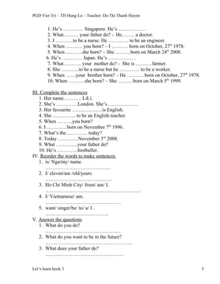 PGD Viet Tri – TH Hung Lo – Teacher: Do Thi Thanh Huyen
1. He’s ………… Singapore. He’s …………… .
2. What……… your father do? - He…….. a doctor.
3. I ………..to be a nurse. He ………… to be an engineer.
4. When ………. you born? – I ………. born on October, 27th
1978.
5. When ……….she born? – She ………born on March 24th
2000.
6. He’s ………… Japan. He’s …………… .
7. What……….. your mother do? - She is ……….farmer.
8. She ………..to be a nurse but he ………… to be a worker.
9. When ……your brother born? – He ………. born on October, 27th
1978.
10. When ……….she born? – She ………born on March 5th
1999.
III. Complete the sentences
1. Her name……….. LiLi.
2. She’s ………….London. She’s ………………
3. Her favourite ………………is English.
4. She ………….. to be an English teacher.
5. When ………you born?
6. I …………born on November 7th
1996.
7. What’s the…………. today?
8. Today …………November 3rd
2008.
9. What ………….your father do?
10. He’s …………footballer.
IV. Reorder the words to make sentences
1. is/ Nga/my/ name.
…………………………………
2. I/ eleven/am /old/years.
………………………………….
3. Ho Chi Minh City/ from/ am/ I.
…………………………………………………
4. I/ Vietnamese/ am.
………………………………………
5. want/ singer/be/ to/ a/ I .
………………………………..
V. Answer the questions
1. What do you do?
………………………………………
2. What do you want to be in the future?
…………………………………………….
3. What does your father do?
………………………………………..
Let’s learn book 3 5
 