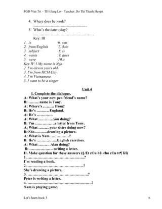PGD Viet Tri – TH Hung Lo – Teacher: Do Thi Thanh Huyen
4. Where does he work?
……………………………………..
5. What’s the date today?
………………………………………….
Key: III
1. is 6. was
2. from/English 7. date
3. subject 8. is
4. wants 9. does
5. were 10.a
Key IV:1.My name is Nga.
2. I’m eleven years old.
3. I’m from HCM City.
4. I’m Vietnamese.
5. I want to be a singer
Unit 4
I. Complete the dialogue.
A: What’s your new pen friend’s name?
B: ………name is Tony.
A: Where’s ……… from?
B: He’s ………. England.
A: He’s ………….
A: What …………you doing?
B: I’m …………….a letter from Tony.
A: What ………your sister doing now?
B: She………..drawing a picture.
A: What is Nam ……………?
B: He’s ……………..English exercises.
A: What ……… Alan doing?
B: ………………. writing a letter.
II. Make question for these answers (§Æt c©u hái cho c©u tr¶ lêi)
1. ……………………………………….?
I’m reading a book.
2. ………………………………………?
She’s drawing a picture.
3. ………………………………………….?
Peter is writing a letter.
4. …………………………………………….?
Nam is playing game.
Let’s learn book 3 6
 