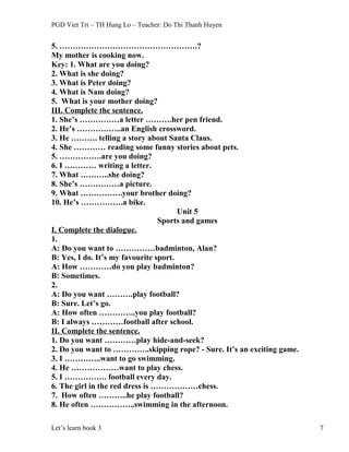 PGD Viet Tri – TH Hung Lo – Teacher: Do Thi Thanh Huyen
5. …………………………………………….?
My mother is cooking now.
Key: 1. What are you doing?
2. What is she doing?
3. What is Peter doing?
4. What is Nam doing?
5. What is your mother doing?
III. Complete the sentence.
1. She’s ……………a letter ……….her pen friend.
2. He’s ……………..an English crossword.
3. He ………. telling a story about Santa Claus.
4. She ………… reading some funny stories about pets.
5. …………….are you doing?
6. I ………… writing a letter.
7. What ………..she doing?
8. She’s ……………a picture.
9. What …………….your brother doing?
10. He’s …………….a bike.
Unit 5
Sports and games
I. Complete the dialogue.
1.
A: Do you want to ……………badminton, Alan?
B: Yes, I do. It’s my favourite sport.
A: How …………do you play badminton?
B: Sometimes.
2.
A: Do you want ……….play football?
B: Sure. Let’s go.
A: How often …………..you play football?
B: I always …………football after school.
II. Complete the sentence.
1. Do you want …………play hide-and-seek?
2. Do you want to …………..skipping rope? - Sure. It’s an exciting game.
3. I …………..want to go swimming.
4. He ………………want to play chess.
5. I ……………. football every day.
6. The girl in the red dress is ………………chess.
7. How often ………..he play football?
8. He often ……………..swimming in the afternoon.
Let’s learn book 3 7
 