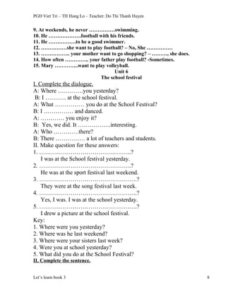 PGD Viet Tri – TH Hung Lo – Teacher: Do Thi Thanh Huyen
9. At weekends, he never ……………swimming.
10. He ……………….football with his friends.
11. He …………….to be a good swimmer.
12. ……………she want to play football? – No, She ……………
13. …………….. your mother want to go shopping? – ………, she does.
14. How often ………….. your father play football? -Sometimes.
15. Mary …………..want to play volleyball.
Unit 6
The school festival
I. Complete the dialogue.
A: Where ………….you yesterday?
B: I ……….. at the school festival.
A: What …………… you do at the School Festival?
B: I …………… and danced.
A: ………… you enjoy it?
B: Yes, we did. It ……………..interesting.
A: Who ………….there?
B: There …………… a lot of teachers and students.
II. Make question for these answers:
1. ………………………………………..?
I was at the School festival yesterday.
2. ………………………………………..?
He was at the sport festival last weekend.
3. …………………………………………..?
They were at the song festival last week.
4. …………………………………………..?
Yes, I was. I was at the school yesterday.
5. …………………………………………..?
I drew a picture at the school festival.
Key:
1. Where were you yesterday?
2. Where was he last weekend?
3. Where were your sisters last week?
4. Were you at school yesterday?
5. What did you do at the School Festival?
II. Complete the sentence.
Let’s learn book 3 8
 