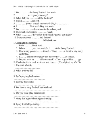 PGD Viet Tri – TH Hung Lo – Teacher: Do Thi Thanh Huyen
1. We …………the Song Festival last week.
2. ……………were you yesterday?
3. What did you ………..at the Festival?
4. I sang …………danced.
5. ………….you at school yesterday? -No, I ………….
6. It ……………Teacher’s Day last week.
7. We ……………celebrations in the schoolyard.
8. They had celebrations …………week.
9. What …………. they do at the School Festival last night?
10. Many students ……….and danced.
Self-check two
I. Complete the sentence
1. He is ……… book now.
2. Where …….. you last week? - I ….. at the Song Festival.
3. How many people ……. there? – There …….. a lot of at my party
yesterday.
4. I …….. at home yesterday but my brother …….at school.
5. Do you want to……. hide-and-seek? –That’ a good idea. ….. go.
II. Find mistake in each sentence and correct. ( T×m lçi sai vµ söa l¹i)
1. I’m read a book.
…………………………..
2. What are you do?
………………………………
3. Let’s playing badminton.
…………………………………
4. I alway play chess.
…………………………………
5. We have a song festival last weekend.
…………………………………………………..
6. Do you want play badminton?
…………………………………………………
7. Mary don’t go swimming on Sunday.
………………………………………………..
8. I play football yesterday.
…………………………………………………
Let’s learn book 3 9
 