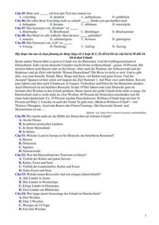 3
Câu 45: Bitte seid _____, ich lese den Text nur einmal vor.
A. vorsichtig B. deutlich C. aufmerksam D. gefährlich
Câu 46: Du sollst ihren Vorschlag nicht so schnell _____. Denke erst gut darüber nach.
A. behaupten B. beraten C. ablehnen D. entwickeln
Câu 47: Das Synonym von „Postbote“ ist _____.
A. Briefmarke B. Brieffreund C. Briefträger D. Briefsammler
Câu 48: Das Hotel ist sehr schlecht. Hast du kein _____ gefunden?
A. teureres B. schmutzigeres C. besseres D. günstigeres
Câu 49: Das Synonym von „Lift“ ist _____.
A. Umzug B. Nachtzug C. Aufzug D. Auszug
Đọc đoạn văn sau và chọn phương án đúng (ứng với A hoặc B, C, D) để trả lời các câu hỏi từ 50 đến 54.
Ab in den Urlaub
Keine andere Nation fährt so gern in Urlaub wie die Deutschen. Und ihr Lieblingsreiseland ist
Deutschland. Jeder zweite deutsche Urlauber macht Ferien in Deutschland – genau: 54 Prozent. Die
meisten fahren nach Bayern oder an die Ostsee. Aber auch die Nordsee, der Schwarzwald und der
Bodensee sind als Ziele sehr beliebt. Warum Deutschland? Die Reise ist nicht so weit. Und es gibt
alles, was man braucht: Strand, Meer, Berge und Seen, viel Kultur und gutes Essen. Und das
Ausland? Spanien ist hier schon seit langem das Ziel Nummer 1. Auf Platz zwei steht Italien. Seit ein
paar Jahren sind aber auch Urlaubsorte in Ungarn, Tschechien und Polen für die Deutschen attraktiv.
Auch Österreich ist ein beliebtes Reiseziel. In den 1970er Jahren sind viele Deutsche gern im
Sommer drei Wochen in den Urlaub gefahren. Heute dauert der große Urlaub nicht mehr so lange. Im
Durchschnitt sind es nicht mehr als zwei Wochen. 60 Prozent der Deutschen entscheiden sich für
einen Individualurlaub. Ca. 35 Prozent machen Pauschalreisen. Wellness-Urlaub liegt mit fast 18
Prozent auf Platz 3. Und das ist auch der Trend: Er geht zum „Medical-Wellness-Urlaub“ – mit
Thalasso-Therapien, Ayurveda-Kuren oder FitnessTrainings. Der klassische Strand- und
Skitourismus ist out. ...
(Quelle: vgl. https://www.deutsch-portal.com/media/de)
Câu 50: Wo macht mehr als die Hälfte der Deutschen am liebsten Urlaub?
A. An der Ostsee.
B. In anderen asiatischen Ländern.
C. In ihrem Heimatland.
D. In Italien.
Câu 51: Welches Land in Europa ist für Deutsche das beliebteste Reiseland?
A. Bayern.
B. Österreich.
C. Spanien.
D. Schwarzwald.
Câu 52: Was hat Deutschland den Touristen zu bieten?
A. Vielfalt der Kultur und guten Service.
B. Kultur, Essen und Seen.
C. Vielfalt der Landschaften, Kultur und Essen.
D. Gutes Essen und Seen.
Câu 53: Welche neuen Reiseziele sind seit einigen Jahren beliebt?
A. Alle Länder in Asien.
B. Drei Länder in Westeuropa.
C. Einige Länder in Osteuropa.
D. Zwei Länder am Mittelmeer.
Câu 54: Wie lange dauert heutzutage der Urlaub im Durchschnitt?
A. Drei Wochen.
B. Über 2 Wochen.
C. Weniger als 14 Tage.
D. Fast drei Wochen.
 