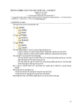 ÑEÀ THI CHÖÙNG CHÆ A TIN HOÏC QUOÁC GIA – KHOAÙ 131
                                                  Ngaøy thi: 26 / 05 / 2002
                                                     Thôøi gian: 180 phuùt
                                 *** Caùc keát quaû löu vaøo ñóa laøm vieäc ñeå chaám ñieåm ***
*** Löu yù: Baøi thi goàm 3 phaàn: Windows, Winword vaø Excel. Neáu ñieåm thi cuûa phaàn Windows < 0.5ñ hoaëc Winword
+ PowerPoint < 1ñ hoaëc Excel < 1ñ thì xem nhö Baøi thi khoâng ñaït ***

I. WINDOWS (2 ñieåm)
    Taïo caây thö muïc sau löu treân oå ñóa laøm vieäc




    Tìm treân oå Ñóa Maïng (F: hay G:) vaø sao cheùp caùc taäp tin sau:
             2 taäp tin coù kieåu ico coù kích thöôùc nhoû hôn 10000 byte vaøo thö muïc ACCESS
             2 taäp tin coù kieåu ini coù kích thöôùc nhoû hôn 10000 bute vaøo thömuïc VB_BASIC
    Taïo caùc taäp tin sau trong thö muïc töông öùng
             Thö muïc NOVEL taäp tin THUOCTINH.TXT coù noäi dung traû lôøi caâu hoûi sau: cho bieát
             caùch ñaët thuoäc tính cho taäp tin trong win 95
             Thö muïc WIN_NT taäp tin CHON.TXT coù noäi dung traû lôøi caâu hoûi sau: cho bieát caùch
             choïn nhieàu taäp tin lieân tieáp trong win 95
    Noái 2 taäp tin THUOCTINH.TXT vaø CHON.TXT thaønh taäp tin NOIFILE ñeå taïi thömuïc
       MANG
    Ñaët thuoäc tính cho caùc taäptin sau:
        Thuoäc tính chæ ñoïc cho caùc taäp tin trong thö muïc ACCESS
        Thuoäc tính aån cho caùc taäp tin trong thö muïc VB_BASIC
    Neùn nhaùnh thö muïc LAPTRINH thaønh taäp tin nen.zip löu taïi thö muïc goác




                                                                                                                  10
 