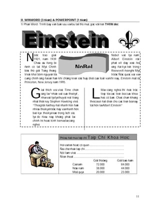 II. WINWORD (3 ñieåm) & POWERPOINT (1 ñieåm)
1/ Phaàn Word: Trình baøy vaên baûn sau vaø löu taïi thö muïc goác vôùi teân THIW.doc




    Ñ       öôïc trao giaûi
            1921, naêm 1939
            Chaâu aâu ñang bò
                                                                                             Nobel vaät lyù naêm
                                                                                             Albert Einstein rôøi
                                                                                             phaùt xít daøy xeùo ñeå
   ñònh cö taïi Myõ. Chính
   böùc thö göûi Toång thoáng
                                                     NoBel                                   oâng ñaõ kyù teân trong
                                                                                             Roosevelt ñeà nghò Myõ
   trieån khai bôm nguyeân töû                                                               tröôùc Ñöùc quoác xaõ, vaø
   cuõng chính oâng ñaõ aân haän khi chöùng kieán söùc huõy dieät cuûa loaïi vuõ            khí naøy, Einstein maá t ôû
   Princeton, New Jersey naêm 1995.




        G                                                              L
                  iaûi thích veà vieäc Time choïn                                Maø coâng ngheä thì ñeán tröïc
                  oâng laø “nhaân vaät cuûa theá kyû”,                           tieáp töø caùc tieán boä cuûa khoa
                  nhaø vaät lyù lyù thuyeát noåi tieáng                          hoïc cô baûn. Chaéc chaén khoâng
          nhaát thôøi nay Stephen Hawking vieát:                      theå coù ai ñaïi dieän cho caùc tieán boä naøy
          “Theá giôùi ñaõ thay ñoåi nhanh hôn haún                    toát hôn laø Albert Einstein”
          nhieàu theá kyû tröôùc ñaây vaø nhanh hôn
          baát kyø theá kyû naøo trong lòch söû,
          lyù do ñieàu naøy khoâng phaûi laø
          chính trò hoaëc kinh teá maø laø coâng
          ngheä



                                    Phieáu ñaët mua taïp chí Taïp              C hí Kh o a Hoï c
                                    Hoï vaø teân hoaëc cô quan .............................................
                                    Ñòa chæ nhaän taïp chí ...................................................
                                    Nôi laøm vieäc ..............................................................
                                    Ñieän thoaïi ..................................................................
                                                                           Göûi thöôøng                   Göûi baûo ñaûm
                                                Caû naêm                       72.000                          84.000
                                                Nöûa naêm                      38.000                          44.000
                                                Moät quyù                      20.000                          23.000




                                                                                                                           11
 