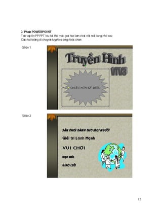 2/ Phaàn POWERPOINT
Taïo taäp tin PP.PPT löu taïi thö muïc goác ñóa laøm vieäc vôùi noäi dung nhö sau:
Caùc ñoái töôïng di chuyeån tuyø hieäu öùng ñöôïc choïn

 Slide 1




 Slide 2




                                                                                     12
 