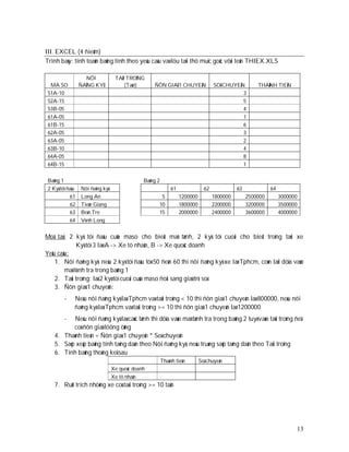 III. EXCEL (4 ñieåm)
Trình baøy: tính toaùn baûng tính theo yeâu caàu vaø löu taïi thö muïc goác vôùi teân THIEX.XLS

                    NÔI            TAÛI TROÏNG
  MA SO           ÑAÊNG KYÙ            (Taàn)      ÑÔN GIAÙ 1 CHUYEÁN               SOÁ CHUYEÁN        THAØNH TIEÀN
 51A-10                                                                                        3
 52A-15                                                                                        5
 53B-05                                                                                        4
 61A-05                                                                                        1
 61B-15                                                                                        6
 62A-05                                                                                        3
 63A-05                                                                                        2
 63B-10                                                                                        4
 64A-05                                                                                        8
 64B-15                                                                                        1


 Baûng 1                                       Baûng 2
 2 Kyù töï ñaàu   Nôi ñaêng kyù                               61               62             63             64
            61    Long An                             5            1200000          1800000        2500000        3000000
            62    Tieàn Giang                        10            1800000          2200000        3200000        3500000
            63    Beán Tre                           15            2000000          2400000        3600000        4000000
            64    Vónh Long


Moâ taû: 2 kyù töï ñaàu cuûa maso cho bieát maõ tænh, 2 kyù töï cuoái cho bieát troïng taûi xe
             Kyù töï 3 laø A -> Xe tö nhaân, B -> Xe quoác doanh
Yeâu caàu:
    1. Nôi ñaêng kyù: neáu 2 kyù töï ñaàu töø 50 ñeán 60 thì nôi ñaêng kyù xe laø Tphcm, coøn laïi döïa vaøo
        maõ tónh tra trong baûng 1
    2. Taûi troïng: laø 2 kyù töï cuoái cuûa maso ñoåi sang giaù trò soá
    3. Ñôn giaù 1 chuyeán:
         -    Neáu nôi ñaêng kyù laø Tphcm vaø taûi troïng < 10 thì ñôn giaù 1 chuyeán laø 800000, neáu nôi
              ñaêng kyù laø Tphcm vaø taûi troïng >= 10 thì ñôn giaù 1 chuyeán laø 1200000
         - Neáu nôi ñaêng kyù laø caùc tænh thì döïa vaøo maõ tænh tra trong baûng 2 tuyø vaøo taûi troïng ñeå
           coù ñôn giaù töông öùng
    4. Thaønh tieàn = Ñôn giaù 1 chuyeán * Soá chuyeán
    5. Saép xeáp baûng tính taêng daàn theo Nôi ñaêng kyù, neáu truøng saép taêng daàn theo Taûi troïng
    6. Tính baûng thoáng keâ sau
                                                         Thaønh tieàn        Soá chuyeán
                                  Xe quoác doanh
                                  Xe tö nhaân
    7. Ruùt trích nhöõng xe coù taûi troïng >= 10 taán




                                                                                                                        13
 