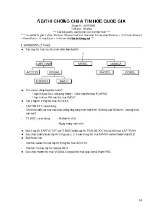 ÑEÀ THI CHÖÙNG CHÆ A TIN HOÏC QUOÁC GIA
                                                      Ngaøy thi : 26/05/2002
                                                     Thôøi gian: 180 phuùt
                                 *** Caùc keát quaû löu vaøo ñóa laøm vieäc ñeå chaám ñieåm ***
*** Löu yù:Baøi thi goàm 3 phaàn: Windows, Winword vaø Excel. Neáu ñieåm thi cuûa phaàn Windows < 0.5ñ hoaëc Winword
+ PowerPoint < 1ñ hoaëc Excel < 1ñ thì xem nhö Baøi thi khoâng ñaït ***

I. WINDOWS (2 ñieåm)
   Taïo caây thö muïc sau löu treân oå ñóa laøm baøi thi
                                                            :


              LAPTRINH                                    MANG                       DOHOA

     ACCESS                VISUAL                                          PHOTO                    COREL

              FOXPRO                  BASIC

 Tìm vaø sao cheùp töø oå ñóa maïna5:
        1 taäp tin kieåu DLL vôùi dung löôïng < 10Kb vaøo thö muïc FOXPRO
        1 taäp tin kieåu INI vaøo thö muïc BASIC
 Taïo 2 taäp tin trong thö muïc ACCESS:

-   TAPTIN.TXT coù noäi dung:
    Cho bieát caùch saép xeáp caùc bieåu töôïng öùng duïng treân maøn hình Desktop cuûa Windows, coù maáy kieåu
    saép xeáp?
-   TS.DOC coù noäi dung:          - Hoï teân thí sinh:
                                   - Ngaøy thaùng naêm sinh:

 Noái 2 taäp tin TAPTIN.TXT vaø TS.DOC thaønh taäp tin TRALOI.DOC löu taïi thö muïc LAPTRINH
 Sao cheùp toaøn boä caùc taäp tin trong caâu 2, 3, 4 vaøo trong thö muïc MANG vaø ñoåi thaønh kieåu OLD
 Ñaët thuoäc tính:

-   Chæ ñoïc vaø aån cho caùc taäp tin trong thö muïc ACCESS
- Chæ ñoïc cho caùc taäp tin coù kieåu OLD
 Sao cheùp nhaùnh thö muïc VISUAL ra ngoaøi thö muïc goác vaø ñoåi thaønh PRG




                                                                                                                 14
 
