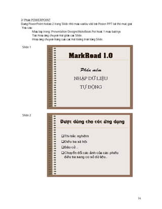 2/ Phaàn POWERPOINT
Duøng PowerPoint ñeå taïo 2 trang Slide nhö maãu vaø löu vôùi teân Power.PPT taïi thö muïc goác
 Yeâu caàu:
          Maãu laáy trong: Presentation DesignsNoteBook.Pot hoaëc 1 maãu baát kyù
          Taïo hieäu öùng chuyeån ñoåi giöõa caùc Slide.
          Hieäu öùng chuyeån ñoäng cuûa caùc ñoái töôïng treân töøng Slide.

 Slide 1




 Slide 2




                                                                                                  16
 