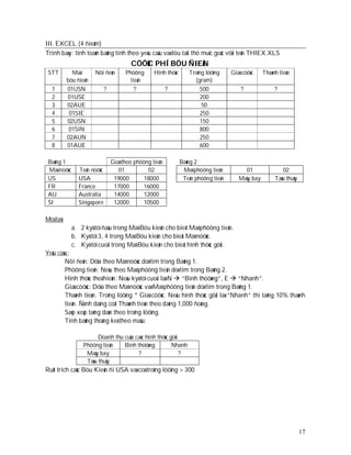 III. EXCEL (4 ñieåm)
Trình baøy: tính toaùn baûng tính theo yeâu caàu vaø löu taïi thö muïc goác vôùi teân THIEX.XLS
                                         CÖÔÙC PHÍ BÖU ÑIEÄN
 STT         Maõ       Nôi ñeán        Phöông      Hình thöùc      Troïng löôïng     Giaù cöôùc    Thaønh tieàn
           böu ñieän                     tieän                       (gram)
  1        01USN             ?             ?              ?             500              ?              ?
  2        01USE                                                        200
  3        02AUE                                                        50
  4         01SIE                                                       250
  5        02USN                                                        150
  6         01SIN                                                       800
  7        02AUN                                                        250
  8        01AUE                                                        600

 Baûng 1                         Giaù theo phöông tieän         Baûng 2
 Maõ nöôùc      Teân nöôùc          01          02               Maõ phöông tieän         01               02
 US             USA               19000       18000              Teân phöông tieän      Maùy bay        Taøu thuûy
 FR             France            17000       16000
 AU             Australia         14000       12000
 SI             Singapore         12000       10500

Moâ taû:
             a. 2 kyù töï ñaàu trong Maõ Böu kieän cho bieát Maõ phöông tieän.
             b. Kyù töï 3, 4 trong Maõ Böu kieän cho bieát Maõ nöôùc.
             c. Kyù töï cuoái trong Maõ Böu kieän cho bieát hình thöùc göûi.
Yeâu caàu:
        Nôi ñeán: Döïa theo Maõ nöôùc doø tìm trong Baûng 1.
        Phöông tieän: Neáu theo Maõ phöông tieän doø tìm trong Baûng 2.
        Hình thöùc theå hieän: Neáu kyù töï cuoái laø N  “Bình thöôøng”, E  “Nhanh”.
        Giaù cöôùc: Döïa theo Maõ nöôùc vaø Maõ phöông tieän doø tìm trong Baûng 1.
        Thaønh tieàn: Troïng löôïng * Giaù cöôùc. Neáu hình thöùc gôûi laø “Nhanh” thì taêng 10% thaønh
        tieàn. Ñònh daïng coät Thaønh tieàn theo daïng 1,000 ñoàng.
        Saép xeáp taêng daàn theo troïng löôïng.
        Tính baûng thoáng keâ theo maãu:

                        Doanh thu cuûa caùc hình thöùc göûi
                  Phöông tieän    Bình thöôøng          Nhanh
                   Maùy bay             ?                   ?
                   Taøu thuûy
Ruùt trích caùc Böu Kieän ñi USA vaø coù troïng löôïng > 300




                                                                                                                     17
 