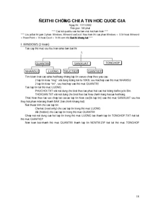 ÑEÀ THI CHÖÙNG CHÆ A TIN HOÏC QUOÁC GIA
                                                     Ngaøy thi : 17/11/2002
                                                     Thôøi gian: 180 phuùt
                                 *** Caùc keát quaû löu vaøo ñóa laøm vieäc ñeå chaám ñieåm ***
*** Löu yù:Baøi thi goàm 3 phaàn: Windows, Winword vaø Excel. Neáu ñieåm thi cuûa phaàn Windows < 0.5ñ hoaëc Winword
+ PowerPoint < 1ñ hoaëc Excel < 1ñ thì xem nhö Baøi thi khoâng ñaït ***

I. WINDOWS (2 ñieåm)
    Taïo caây thö muïc sau löu treân oå ñóa laøm baøi thi
                                                            :


              QUANTRI                                 SANXUAT                      TONGHOP

    NHANSU                 LUONG           TRUCTIEP              GIANTIEP
    Tìm kieám treân caùc oå ñóa heä thoáng nhöõng taäp tin vaø sao cheùp theo yeâu caàu:
               2 taäp tin kieåu “msg” vôùi dung löôïng toái ña 10KB, sau ñoù cheùp vaøo thö muïc NHANSU
               2 taäp tin kieåu “ini”, sau ñoù cheùp vaøo thö muïc QUANTRI
    Taïo taäp tin taïi thö muïc LUONG:
               PHUCHOI.TXT vôùi noäi dung cho bieát thao taùc phuïc hoài caùc ñoái töôïng töø Recycle Bin.
               THOIGIAN.TXT vôùi noäi duïng cho bieát thao taùc hieäu chænh ñoàng hoà cuûa heä thoáng.
    Thöïc hieän thao taùc sao cheùp taát caû caùc taäp tin hieän coù (06 taäp tin) vaøo thö muïc SANXUAT sau ñoù
thay ñoåi phaàn môû roäng thaønh BAK (teân chính khoâng ñoåi)
    Ñaët thuoäc tính cho caùc taäp tin:
               Chæ ñoïc (read only) cho caùc taäp tin trong thö muïc LUONG
               AÅn (hidden) cho caùc taäp tin trong thö muïc QUANTRI
    Gheùp noái noäi dung cuûa hai taäp tin trong thö muïc LUONG taïo thaønh taäp tin TONGHOP.TXT ñaët taïi
thö muïc GIANTIEP
    Neùn toaøn boä nhaùnh thö muïc QUANTRI thaønh taäp tin NENTM.ZIP ñaët taïi thö muïc TONGHOP




                                                                                                                 18
 