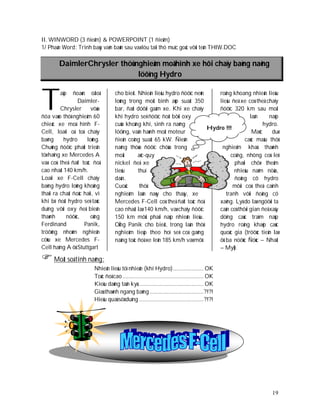 II. WINWORD (3 ñieåm) & POWERPOINT (1 ñieåm)
1/ Phaàn Word: Trình baøy vaên baûn sau vaø löu taïi thö muïc goác vôùi teân THIW.DOC

        DaimlerChrysler thöû nghieäm moâ hình xe hôi chaïy baèng naêng
                              löôïng Hydro



T        aäp   ñoaøn oâtoâ

         Chrysler
                 Daimler-

ñöa vaøo thöû nghieäm 60
                        vöøa
                                    cho bieát. Nhieân lieäu hydro ñöôïc neùn
                                    loûng trong moät bình aùp suaát 350
                                    bar, ñaët döôùi gaàm xe. Khi xe chaïy
                                    khí hydro seõ ñöôïc ñoát bôûi oxy
                                                                                roäng khoang nhieân lieäu
                                                                                lieäu ñeå xe coù theå chaïy
                                                                                ñöôïc 320 km sau moãi
                                                                                               laàn     naïp
chieác xe moâ hình F-               cuûa khoâng khí, sinh ra naêng                                   hydro.
                                                                             Hydro !!!
Cell, loaïi oâ toâ chaïy            löôïng, vaän haønh moät moteur                              Maëc     duø
baèng      hydro     loûng.         ñieän coâng suaát 65 kW. Ñieän                          caùc maãu thöû
Chuùng ñöôïc phaùt trieån           naêng thöøa ñöôïc chöùa trong                nghieäm khaù thaønh
töø haïng xe Mercedes A             moät       aéc-quy                               coâng, nhöng coù leõ
vaø coù theå ñaït toác ñoä          nickel ñeå xe                                      phaûi chôø theâm
cao nhaát 140 km/h.                 tieâu      thuï                                    nhieàu naêm nöõa,
Loaïi xe F-Cell chaïy               daàn.                                              ñoäng cô hydro
baèng hydro loûng khoâng            Cuoäc       thöû                                   môùi coù theå caïnh
thaûi ra chaát ñoâc haïi, vì        nghieäm laàn naøy cho thaáy, xe                tranh vôùi ñoäng cô
khi bò ñoát hydro seõ taùc          Mercedes F-Cell coù theå ñaït toác ñoä      xaêng. Lyù do laø ngöôøi ta
duïng vôùi oxy ñeå bieán            cao nhaát laø 140 km/h, vaø chaïy ñöôïc     caàn coù thôøi gian ñeå xaây
thaønh      nöôùc,     oâng         150 km môùi phaûi naïp nhieân lieäu.        döïng caùc traïm naïp
Ferdinand           Panik,          OÂng Panik cho bieát, trong laàn thöû       hydro roäng khaép caùc
tröôûng nhoùm nghieân               nghieäm tieáp theo hoï seõ coá gaéng        quoác gia (tröôùc tieân laø
cöùu xe Mercedes F-                 naâng toác ñoä xe leân 185 km/h vaø môû     ôû ba nöôùc Ñöùc – Nhaät
Cell haïng A ôû Stuttgart                                                       – Myõ).

 Moät soá tính naêng:
                         Nhieân lieäu töï nhieân (khí Hydro) .................... OK
                         Toác ñoä cao ..................................................... OK
                         Kieåu daùng taân kyø ........................................... OK
                         Giaù thaønh ngang baèng ................................... ?!?!
                         Hieäu quaû söû duïng .......................................... ?!?!




                                                                                                         19
 