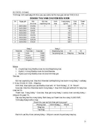 III. EXCEL (4 ñieåm)
Trình baøy: tính toaùn baûng tính theo yeâu caàu vaø löu taïi thö muïc goác vôùi teân THIEX.XLS
                          DOANH THU VAÄN CHUYEÅN BÖU KIEÄN
 Stt       Ngaøy göûi       Maõ               Nôi ñeán         Hình        Troïng löôïng     Giaù       Thaønh
                          böu kieän       vaø phöông tieän     thöùc          (gram)        cöôùc        tieàn
  1       20/01/2002      01USN                  ?               ?                   500      ?            ?
  2       25/01/2002      01USE                                                      200
  3       18/02/2002      02AUE                                                        50
  4       25/02/2002       01SIE                                                     250
  5       05/03/2002      02USN                                                      150
  6       18/03/2002       01SIN                                                     800
  7       12/04/2002      02AUN                                                      250
  8       24/04/2002      01AUE                                                      600



                     Baûng 1                                      Baûng 2
      Maõ nöôùc     Teân nöôùc        Giaù cöôùc             Maõ phöông tieän         01               02
        US          USA                     15000            Teân phöông tieän      Maùy bay        Taøu thuûy
        FR          France                  17000
       AU           Australia               11000
         SI         Singapore                9000


Moâ taû:
    h. 2 kyù töï ñaàu trong Maõ Böu kieän cho bieát Maõ phöông tieän.
    i. Kyù töï 3, 4 trong Maõ Böu kieän cho bieát Maõ nöôùc.
    j. Kyù töï cuoái trong Maõ Böu kieän cho bieát hình thöùc göûi.
Yeâu caàu:

    Nôi ñeán vaø phöông tieän: Döïa theo Maõ nöôùc vaø Maõ phöông tieän doø tìm trong Baûng 1 vaø Baûng
2. Ví duï: 01USA  USA – Maùy bay.
    Hình thöùc: Neáu kyù töï cuoái cuûa Maõ Böu kieän laø N - “Bình thöôøng”, E - “Nhanh”.
    Giaù cöôùc: Döïa theo Maõ nöôùc doø tìm trong Baûng 1. Neáu hình thöùc göûi laø Nhanh thì taêng Giaù
cöôùc leân 5%.
    Thaønh tieàn: Troïng löôïng * Giaù cöôùc. Neáu göûi trong thaùng 3 vaø böu kieän coù troïng löôïng >
200gram thì giaûm 1%.
    Saép xeáp taêng daàn theo troïng löôïng. Ñònh daïng coät Thaønh tieàn theo daïng 10,000 VNÑ.
    Tính baûng thoáng keâ theo maãu:
                               Doanh thu cuûa caùc hình thöùc göûi trong quyù 1
                                    Phöông tieän       Bình thöôøng         Nhanh
                                      Maùy bay               ?                ?
                                      Taøu thuûy

   Ruùt trích caùc Böu Kieän coù troïng löôïng > 300gram vaø vaän chuyeån baèng maùy bay.


                                                                                                                 21
 