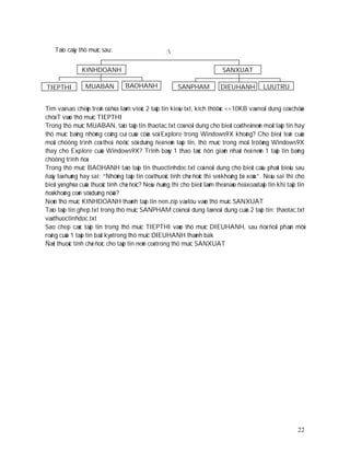 Taïo caây thö muïc sau:                         :

               KINHDOANH                                                    SANXUAT

TIEPTHI          MUABAN           BAOHANH                SANPHAM           DIEUHANH           LUUTRU


Tìm vaø sao cheùp treân oå ñóa laøm vieäc 2 taäp tin kieåu txt, kích thöôùc <=10KB vaø noäi dung coù chöùa
chöõ T vaøo thö muïc TIEPTHI
Trong thö muïc MUABAN, taïo taäp tin thaotac.txt coù noäi dung cho bieát coù theå neùn moät taäp tin hay
thö muïc baèng nhöõng coâng cuï cuûa cöûa soå Explore trong Windows9X khoâng? Cho bieát teân cuûa
moät chöông trình coù theå ñöôïc söû duïng ñeå neùn taäp tin, thö muïc trong moâi tröôøng Windows9X
thay cho Explore cuûa Windows9X? Trình baøy 1 thao taùc ñôn giaûn nhaát ñeå neùn 1 taäp tin baèng
chöông trình ñoù.
Trong thö muïc BAOHANH taïo taäp tin thuoctinhdoc.txt coù noäi dung cho bieát caâu phaùt bieåu sau
ñaây laø ñuùng hay sai: “Nhöõng taäp tin coù thuoäc tính chæ ñoâc thì seõ khoâng bò xoùa”. Neáu sai thì cho
bieát yù nghóa cuûa thuoäc tính chæ ñoïc? Neáu ñuùng thì cho bieát laøm theá naøo ñeå xoaù taäp tin khi taäp tin
ñoù khoâng coøn söû duïng nöõa?
Neùn thö muïc KINHDOANH thaønh taäp tin nen.zip vaø löu vaøo thö muïc SANXUAT
Taïo taäp tin ghep.txt trong thö muïc SANPHAM coù noäi dung laø noäi dung cuûa 2 taäp tin: thaotac.txt
vaø thuoctinhdoc.txt
Sao chep caùc taäp tin trong thö muïc TIEPTHI vaøo thö muïc DIEUHANH, sau ñoù ñoåi phaàn môû
roäng cuûa 1 taäp tin baát kyø trong thö muïc DIEUHANH thaønh bak
Ñaët thuoäc tính chæ ñoïc cho taäp tin neùn coù trong thö muïc SANXUAT




                                                                                                             22
 