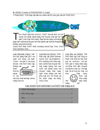 II. WORD (3 ñieåm) & POWERPOINT (1 ñieåm)
1/ Phaàn Word: Trình baøy vaên baûn sau vaø löu taïi thö muïc goác vôùi teân THIW.DOC




T        heo thuaät ngöõ treân Internet, CHAT laø moät dòch vuï tröïc
         tuyeán cho pheùp ngöôøi duøng noùi chuyeän (coøn goïi laø “taùn
         gaãn”) tröïc tieáp treân maïng. Ñaây laø moät coâng cuï khaù lyù thuù
giuùp baïn coù theå troø chuyeän vôùi moät ngöôøi naøo ñoù treân theá giôùi maø
khoâng caàn phaûi ñoái dieän.
Coù ba hình thöùc CHAT ñöôïc söû duïng ñoù laø Type Chat, Voice
Chat vaø Video Chat,…

Loaïi thöù nhaát (Type): baïn           Loaïi thöù hai (Voice): Hình              Loaïi thöù ba (Video): Vôùi
chæ caàn duøng baøn ph1i ñeå            thöùc naøy caàn phaûi coù theâm           hình thöùc naøy caàn trang bò
soaïn noäi dung vaø baám                sound card vaø headphone.                 theâm moät thieát bò ñaëc bieät
“Enter” ñeå gôûi ñi laø xong            Khi söû duïng hình thöùc naøy,            goïi laø “webcam” ñeå ghi
(Send). Vôùi hình thöùc naøy            baïn coù theå noùi chuyeän tröïc          hình gôûi ñi ñoàng thôøi cuõng
khoâng caàn                gaén         tieáp baèng gioïng noùi cuûa              seõ nhaän hình aûnh chuyeån
theâm                                   mình vôùi ngöôøi ñang troø                veà töø phía beân kia. Söï haáp
thieát bò                               chuyeän ñoàng thôøi cuõng                 daãn laø ôû choã hai beân seõ
ngoaïi                                  nghe ñöôïc gioïng noùi cuûa               nhìn            thaáy    dung
vi chæ                                  phía beân kia. Dó nhieân caû                                 nhan cuûa
caàn duy nhaát laø maùy coù noái        hai phaûi cuøng söû duïng                                     nhau cuõng
maïng Internet.                         Voice Chat.                               nhö                nghe ñöôïc
                                                                                  tieáng           noùi.
                   Caùc chöônh trình hoå trôï dòch vuï CHAT treân maïng:
         o Yahoo Messenger ---------------------------------------------------------
         o AOL Messenger -----------------------------------------------------------

         o Mirc -------------------------------------------------------------------------

         o ACQ -------------------------------------------------------------------------




                                                                                                              23
 