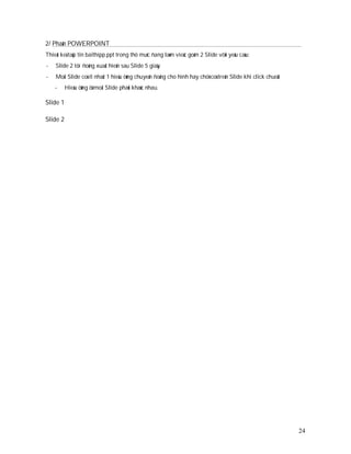 2/ Phaàn POWERPOINT
Thieát keá taäp tin baithipp.ppt trong thö muïc ñang laøm vieäc goàm 2 Slide vôùi yeâu caàu:
-   Slide 2 töï ñoàng xuaát hieän sau Slide 5 giaây
-   Moãi Slide coù ít nhaát 1 hieäu öùng chuyeån ñoäng cho hình hay chöõ coù treân Slide khi click chuoät
    -     Hieäu öùng ôû moãi Slide phaûi khaùc nhau.

Slide 1

Slide 2




                                                                                                            24
 