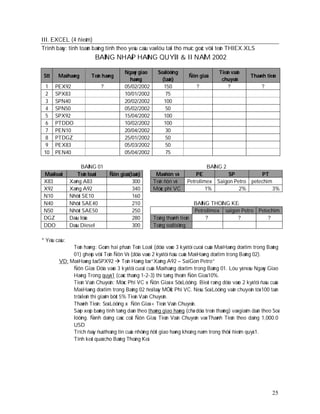 III. EXCEL (4 ñieåm)
Trình baøy: tính toaùn baûng tính theo yeâu caàu vaø löu taïi thö muïc goác vôùi teân THIEX.XLS
                         BAÛNG NHAÄP HAØNG QUYÙ I & II NAÊM 2002

                                        Ngaøy giao      Soá löôïng                    Tieàn vaän
 Stt    Maõ haøng      Teân haøng                                      Ñôn giaù                      Thaønh tieàn
                                          haøng           (taán)                       chuyeån
  1    PEX92                ?           05/02/2002         150             ?              ?               ?
  2    SPX83                            10/01/2002          75
  3    SPN40                            20/02/2002         100
  4    SPN50                            05/02/2002          50
  5    SPX92                            15/04/2002         100
  6    PTDDO                            10/02/2002         100
  7    PEN10                            20/04/2002          30
  8    PTDGZ                            25/01/2002          50
  9    PEX83                            05/03/2002          50
 10    PEN40                            05/04/2002          75

                    BAÛNG 01                                                   BAÛNG 2
 Maõ loaïi        Teân loaïi    Ñôn giaù (taán)       Maõ ñôn vò          PE         SP           PT
 X83           Xaêng A83                   300       Teân ñôn vò      Petrolimex Saigon Petro petechim
 X92           Xaêng A92                   340       Möùc phí VC              1%          2%           3%
 N10           Nhôùt SE10                  160
 N40           Nhôùt SAE40                 210                          BAÛNG THOÁNG KEÂ
 N50           Nhôùt SAE50                 250                          Petrolimex saigon Petro Petechim
 DGZ           Daàu löûa                   280       Toång thaønh tieàn      ?          ?           ?
 DDO           Daàu Diesel                 300       Toång soá löôïng

* Yeâu caàu:
             Teân haøng: Goàm hai phaàn Teân Loaïi (döïa vaøo 3 kyù töï cuoái cuûa Maõ Haøng doø tìm trong Baûng
             01) gheùp vôùi Teân Ñôn Vò (döïa vaøo 2 kyù töï ñaàu cuûa Maõ Haøng doø tìm trong Baûng 02).
        VD: Maõ Haøng laø SPX92  Teân Haøng laø “Xaêng A92 – SaiGon Petro”
             Ñôn Giaù: Döïa vaøo 3 kyù töï cuoái cuûa Maõ haøng doø tìm trong Baûng 01. Löu yù neáu Ngaøy Giao
             Haøng Trong quyù 1 (caùc thaùng 1-2-3) thì taêng theâm Ñôn Giaù 10%.
             Tieàn Vaän Chuyeån: Möùc Phí VC x Ñôn Giaù x Sôù Löôïng. Bieát raèng döïa vaøo 2 kyù töï ñaàu cuûa
             Maõ Haøng doø tìm trong Baûng 02 ñeå laáy MÖÙc Phí VC. Neáu Soá Löôïng vaän chuyeån töø 100 taán
             trôû leân thì giaûm bôùt 5% Tieàn Vaän Chuyeån.
             Thaønh Tieàn: Soá Löôïng x Ñôn Giaù + Tieàn Vaän Chuyeån.
             Saép xeáp baûng tính taêng daàn theo thaùng giao haøng (chæ döïa treân thaùng) vaø giaûm daàn theo Soá
             löôïng. Ñònh daïng caùc coät Ñôn Giaù, Tieàn Vaän Chuyeån vaø Thaønh Tieàn theo daïng 1,000.0
             USD
             Trích ñaày ñuû thoâng tin cuûa nhöõng ñôït giao haøng khoâng naèm trong thôøi ñieåm quyù 1.
             Tính keát quaû cho Baûng Thoáng Keâ.




                                                                                                                25
 