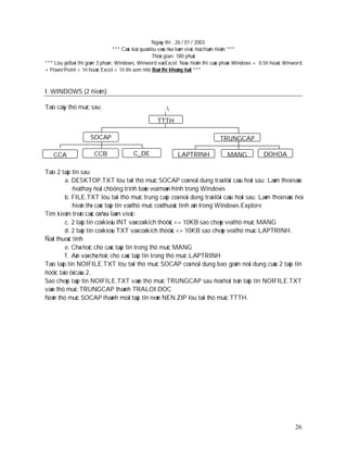 Ngaøy thi : 26 / 01 / 2003
                                 *** Caùc keát quaû löu vaøo ñóa laøm vieäc ñeå chaám ñieåm ***
                                                     Thôøi gian: 180 phuùt
*** Löu yù:Baøi thi goàm 3 phaàn: Windows, Winword vaø Excel. Neáu ñieåm thi cuûa phaàn Windows < 0.5ñ hoaëc Winword
+ PowerPoint < 1ñ hoaëc Excel < 1ñ thì xem nhö Baøi thi khoâng ñaït ***



I. WINDOWS (2 ñieåm)

Taïo caây thö muïc sau:                               :
                                                  TTTH

                    SOCAP                                                     TRUNGCAP

   CCA                CCB              C_DE                LAPTRINH               MANG            DOHOA

Taïo 2 taäp tin sau:
         a. DESKTOP.TXT löu taïi thö muïc SOCAP coù noäi dung traû lôøi caâu hoûi sau: Laøm theá naøo
            ñeå thay ñoåi chöông trình baûo veä maøn hình trong Windows
         b. FILE.TXT löu taïi thö muïc trung caáp coù noäi dung traû lôøi caâu hoûi sau: Laøm theá naøo ñeå
            hieån thò caùc taäp tin vaø thö muïc coù thuoäc tính aån trong Windows Explore
Tìm kieám treân caùc oå ñóa laøm vieäc:
         c. 2 taäp tin coù kieåu INT vaø coù kích thöôùc <= 10KB sao cheùp veà thö muïc MANG
         d. 2 taäp tin coù kieåu TXT vaø coù kích thöôùc <= 10KB sao cheùp veà thö muïc LAPTRINH.
Ñaët thuoäc tính
         e. Chæ ñoïc cho caùc taäp tin trong thö muïc MANG
         f. Aån vaø chæ ñoïc cho caùc taäp tin trong thö muïc LAPTRINH
Taïo taäp tin NOIFILE.TXT löu taïi thö muïc SOCAP coù noäi dung bao goàm noäi dung cuûa 2 taäp tin
ñöôïc taïo ôû caâu 2.
Sao cheùp taâp tin NOIFILE.TXT vaøo thö muïc TRUNGCAP sau ñoù ñoåi teân taäp tin NOIFILE.TXT
vaøo thö muïc TRUNGCAP thaønh TRALOI.DOC
Neùn thö muïc SOCAP thaønh moät taäp tin neùn NEN.ZIP löu taïi thö muïc TTTH.




                                                                                                                 26
 